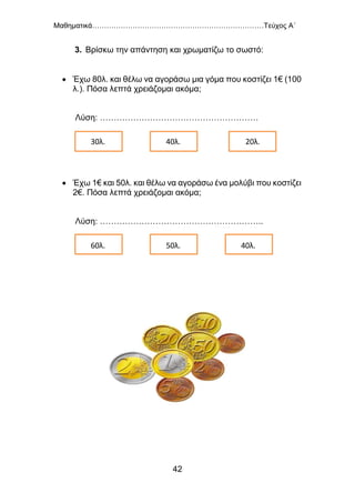 Μαθηματικά………………………………………………………………Τεύχος Α΄
42
3. Βρίσκω την απάντηση και χρωματίζω το σωστό:
 Έχω 80λ. και θέλω να αγοράσω μια γόμα που κοστίζει 1€ (100
λ.). Πόσα λεπτά χρειάζομαι ακόμα;
Λύση: …………………………………………………
 Έχω 1€ και 50λ. και θέλω να αγοράσω ένα μολύβι που κοστίζει
2€. Πόσα λεπτά χρειάζομαι ακόμα;
Λύση: …………………………………………………..
30λ. 40λ. 20λ.
60λ. 50λ. 40λ.
 