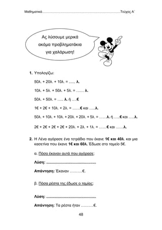 Μαθηματικά………………………………………………………………Τεύχος Α΄
48
1. Υπολογίζω:
50λ. + 20λ. + 10λ. = ...... λ.
10λ. + 5λ. + 50λ. + 5λ. = …… λ.
50λ. + 50λ. = ….. λ. ή ….€
1€ + 2€ + 10λ. + 2λ. = ……€ και …..λ.
50λ. + 10λ. + 10λ. + 20λ. + 20λ. + 5λ. = ……λ. ή …..€ και …..λ.
2€ + 2€ + 2€ + 2€ + 20λ. + 2λ. + 1λ. = ……€ και ……λ.
2. Η Λένα αγόρασε ένα τετράδιο που έκανε 1€ και 40λ. και μια
κασετίνα που έκανε 1€ και 60λ. Έδωσε στο ταμείο 5€.
α. Πόσο έκαναν αυτά που αγόρασε;
Λύση: ...............................................
Απάντηση: Έκαναν ……….€.
β. Πόσα ρέστα της έδωσε ο ταμίας;
Λύση: ...............................................
Απάντηση: Τα ρέστα ήταν ……….€.
Ας λύσουμε μερικά
ακόμα προβληματάκια
για χαλάρωση!
 