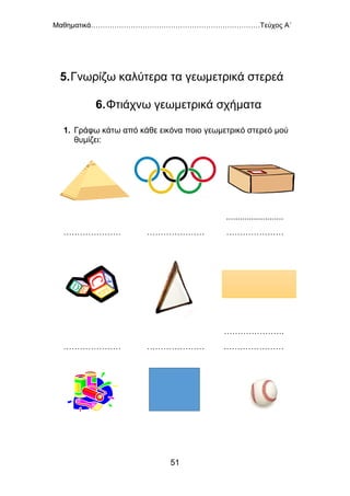Μαθηματικά………………………………………………………………Τεύχος Α΄
51
5.Γνωρίζω καλύτερα τα γεωμετρικά στερεά
6.Φτιάχνω γεωμετρικά σχήματα
1. Γράφω κάτω από κάθε εικόνα ποιο γεωμετρικό στερεό μού
θυμίζει:
………………… …………………
.........................
…………………
………………… …………………
………………….
.…………………
 