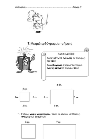 Μαθηματικά………………………………………………………………Τεύχος Α΄
54
7.Μετρώ ευθύγραμμα τμήματα
5 εκ.
2 εκ.
2εκ. 2 εκ. 3 εκ. 3 εκ.
2 εκ. 5 εκ.
1. Γράφω, χωρίς να μετρήσω, πόσα εκ. είναι οι υπόλοιπες
πλευρές των σχημάτων:
3 εκ. 7 εκ.
Λίγη Γεωμετρία:
Το τετράγωνο έχει όλες τις πλευρές
του ίσες.
Το ορθογώνιο παραλληλόγραμμο
έχει τις απέναντι πλευρές ίσες.
 