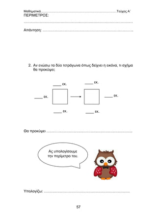 Μαθηματικά………………………………………………………………Τεύχος Α΄
57
ΠΕΡΙΜΕΤΡΟΣ:
……………………………………….……….……………………………
Απάντηση: ………………………………………………………………..
2. Αν ενώσω τα δύο τετράγωνα όπως δείχνει η εικόνα, τι σχήμα
θα προκύψει;
Θα προκύψει …………………………………………………………….
Υπολογίζω: …………………………………………………………….
____ εκ.
____ εκ.
____ εκ.____ εκ.
____ εκ.
____ εκ.
Ας υπολογίσουμε
την περίμετρο του.
 