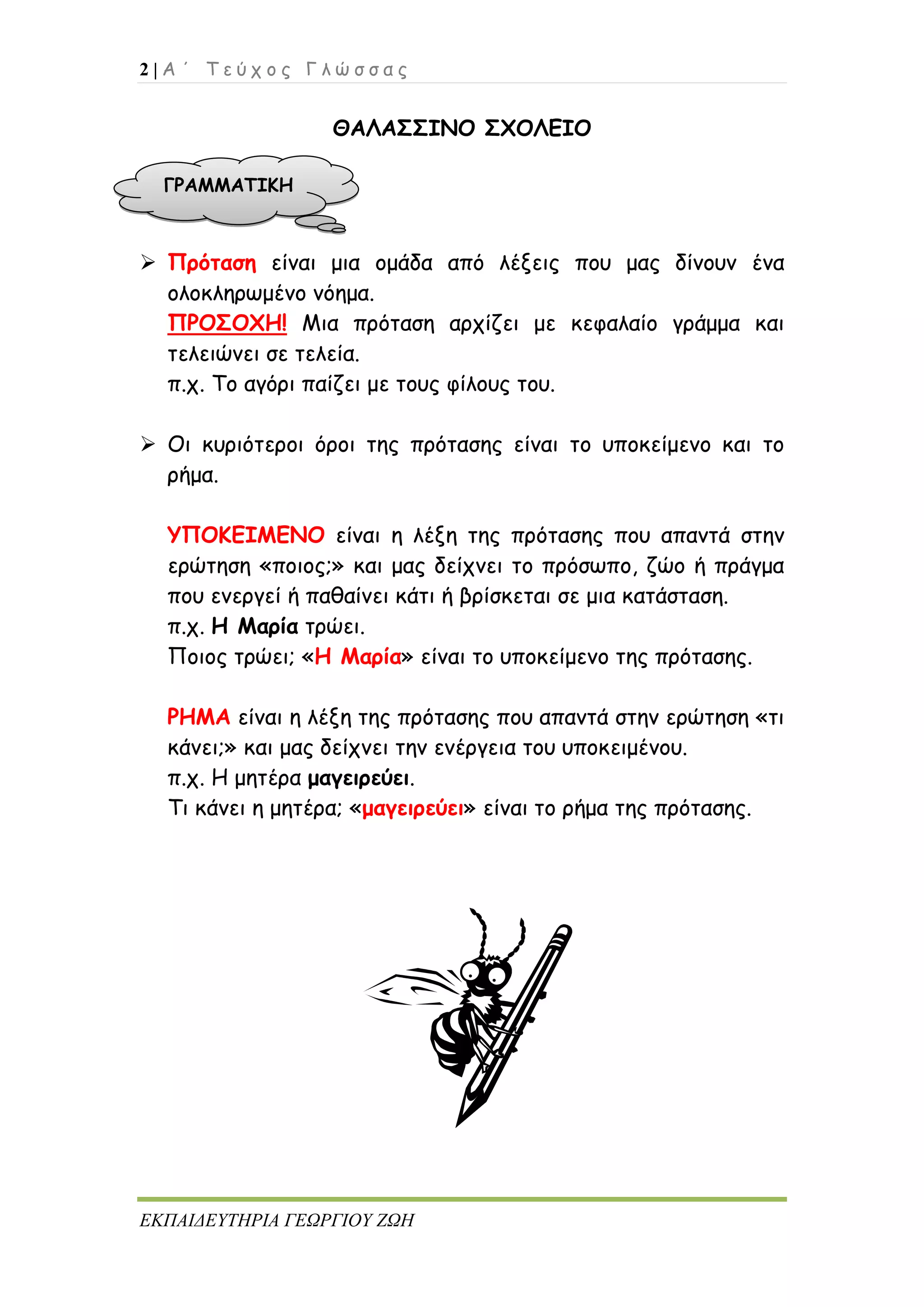 2 | Α ΄ Τ ε ύ χ ο ς Γ λ ώ σ σ α ς
ΕΚΠΑΙΔΕΥΤΗΡΙΑ ΓΕΩΡΓΙΟΥ ΖΩΗ
ΘΑΛΑΣΣΙΝΟ ΣΧΟΛΕΙΟ
 Πρόταση είναι μια ομάδα από λέξεις που μας δίνουν ένα
ολοκληρωμένο νόημα.
ΠΡΟΣΟΧΗ! Μια πρόταση αρχίζει με κεφαλαίο γράμμα και
τελειώνει σε τελεία.
π.χ. Το αγόρι παίζει με τους φίλους του.
 Οι κυριότεροι όροι της πρότασης είναι το υποκείμενο και το
ρήμα.
ΥΠΟΚΕΙΜΕΝΟ είναι η λέξη της πρότασης που απαντά στην
ερώτηση «ποιος;» και μας δείχνει το πρόσωπο, ζώο ή πράγμα
που ενεργεί ή παθαίνει κάτι ή βρίσκεται σε μια κατάσταση.
π.χ. Η Μαρία τρώει.
Ποιος τρώει; «Η Μαρία» είναι το υποκείμενο της πρότασης.
ΡΗΜΑ είναι η λέξη της πρότασης που απαντά στην ερώτηση «τι
κάνει;» και μας δείχνει την ενέργεια του υποκειμένου.
π.χ. Η μητέρα μαγειρεύει.
Τι κάνει η μητέρα; «μαγειρεύει» είναι το ρήμα της πρότασης.
ΓΡΑΜΜΑΤΙΚΗ
 