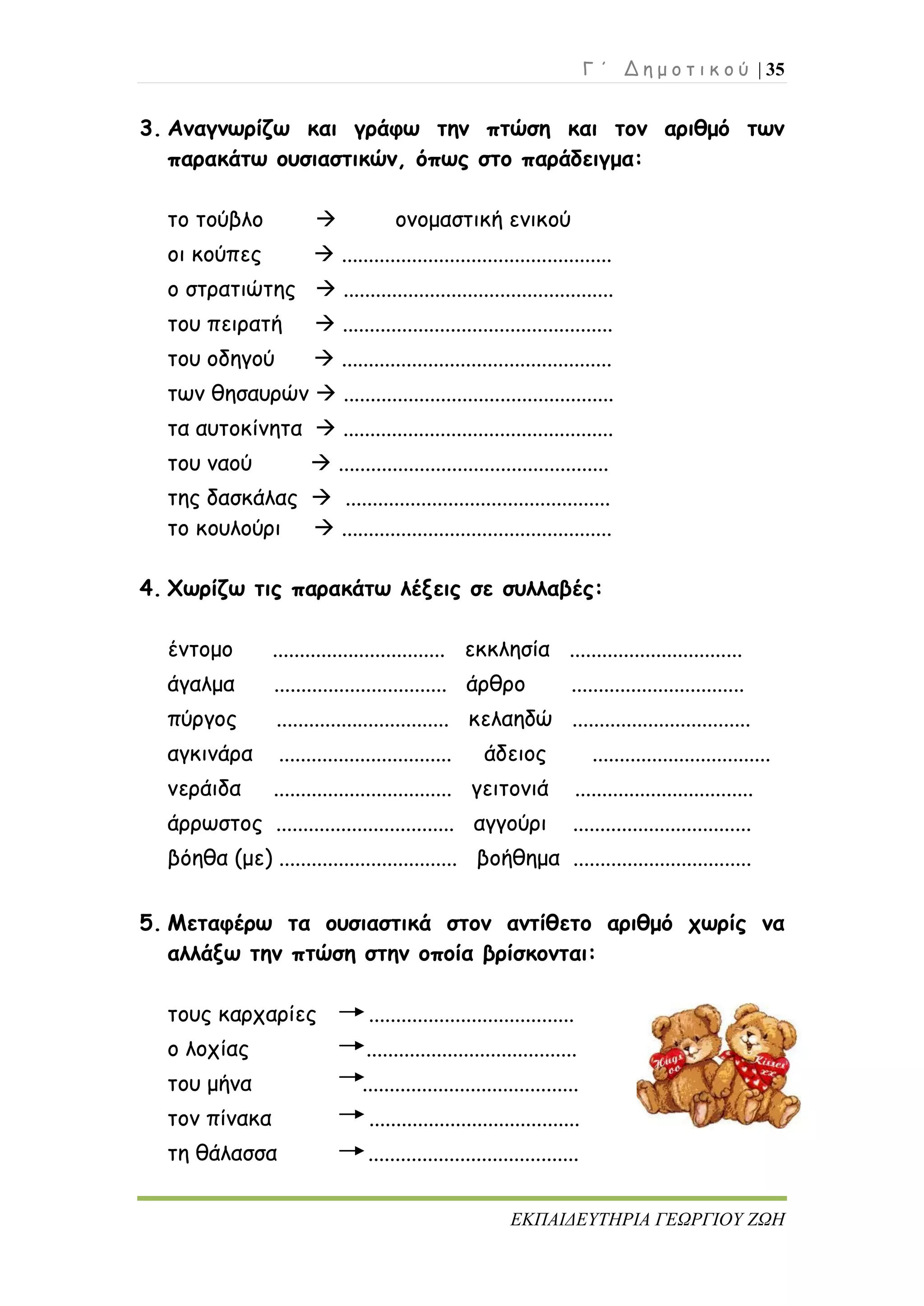 Γ ΄ Δ η μ ο τ ι κ ο ύ | 35
ΕΚΠΑΙΔΕΥΤΗΡΙΑ ΓΕΩΡΓΙΟΥ ΖΩΗ
3. Αναγνωρίζω και γράφω την πτώση και τον αριθμό των
παρακάτω ουσιαστικών, όπως στο παράδειγμα:
το τούβλο  ονομαστική ενικού
οι κούπες  ..................................................
ο στρατιώτης  ..................................................
του πειρατή  ..................................................
του οδηγού  ..................................................
των θησαυρών  ..................................................
τα αυτοκίνητα  ..................................................
του ναού  ..................................................
της δασκάλας  .................................................
το κουλούρι  ..................................................
4. Χωρίζω τις παρακάτω λέξεις σε συλλαβές:
έντομο ................................ εκκλησία ................................
άγαλμα ................................ άρθρο ................................
πύργος ................................ κελαηδώ .................................
αγκινάρα ................................ άδειος .................................
νεράιδα ................................. γειτονιά .................................
άρρωστος ................................. αγγούρι .................................
βόηθα (με) ................................. βοήθημα .................................
5. Μεταφέρω τα ουσιαστικά στον αντίθετο αριθμό χωρίς να
αλλάξω την πτώση στην οποία βρίσκονται:
τους καρχαρίες ......................................
ο λοχίας .......................................
του μήνα ........................................
τον πίνακα .......................................
τη θάλασσα .......................................
 