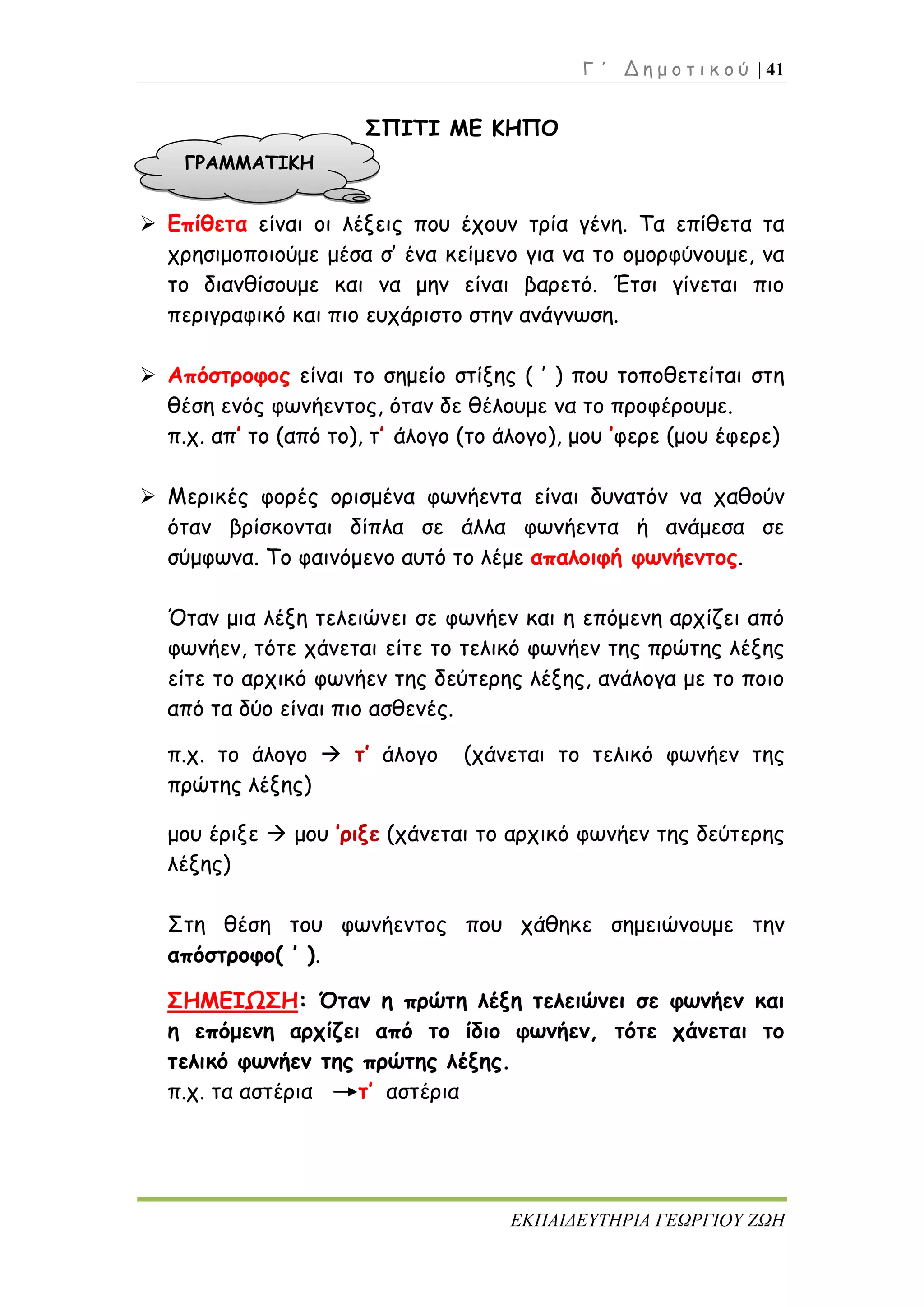 Γ ΄ Δ η μ ο τ ι κ ο ύ | 41
ΕΚΠΑΙΔΕΥΤΗΡΙΑ ΓΕΩΡΓΙΟΥ ΖΩΗ
ΣΠΙΤΙ ΜΕ ΚΗΠΟ
 Επίθετα είναι οι λέξεις που έχουν τρία γένη. Τα επίθετα τα
χρησιμοποιούμε μέσα σ’ ένα κείμενο για να το ομορφύνουμε, να
το διανθίσουμε και να μην είναι βαρετό. Έτσι γίνεται πιο
περιγραφικό και πιο ευχάριστο στην ανάγνωση.
 Απόστροφος είναι το σημείο στίξης ( ’ ) που τοποθετείται στη
θέση ενός φωνήεντος, όταν δε θέλουμε να το προφέρουμε.
π.χ. απ’ το (από το), τ’ άλογο (το άλογο), μου ’φερε (μου έφερε)
 Μερικές φορές ορισμένα φωνήεντα είναι δυνατόν να χαθούν
όταν βρίσκονται δίπλα σε άλλα φωνήεντα ή ανάμεσα σε
σύμφωνα. Το φαινόμενο αυτό το λέμε απαλοιφή φωνήεντος.
Όταν μια λέξη τελειώνει σε φωνήεν και η επόμενη αρχίζει από
φωνήεν, τότε χάνεται είτε το τελικό φωνήεν της πρώτης λέξης
είτε το αρχικό φωνήεν της δεύτερης λέξης, ανάλογα με το ποιο
από τα δύο είναι πιο ασθενές.
π.χ. το άλογο  τ’ άλογο (χάνεται το τελικό φωνήεν της
πρώτης λέξης)
μου έριξε  μου ’ριξε (χάνεται το αρχικό φωνήεν της δεύτερης
λέξης)
Στη θέση του φωνήεντος που χάθηκε σημειώνουμε την
απόστροφο( ’ ).
ΣΗΜΕΙΩΣΗ: Όταν η πρώτη λέξη τελειώνει σε φωνήεν και
η επόμενη αρχίζει από το ίδιο φωνήεν, τότε χάνεται το
τελικό φωνήεν της πρώτης λέξης.
π.χ. τα αστέρια τ’ αστέρια
ΓΡΑΜΜΑΤΙΚΗ
 