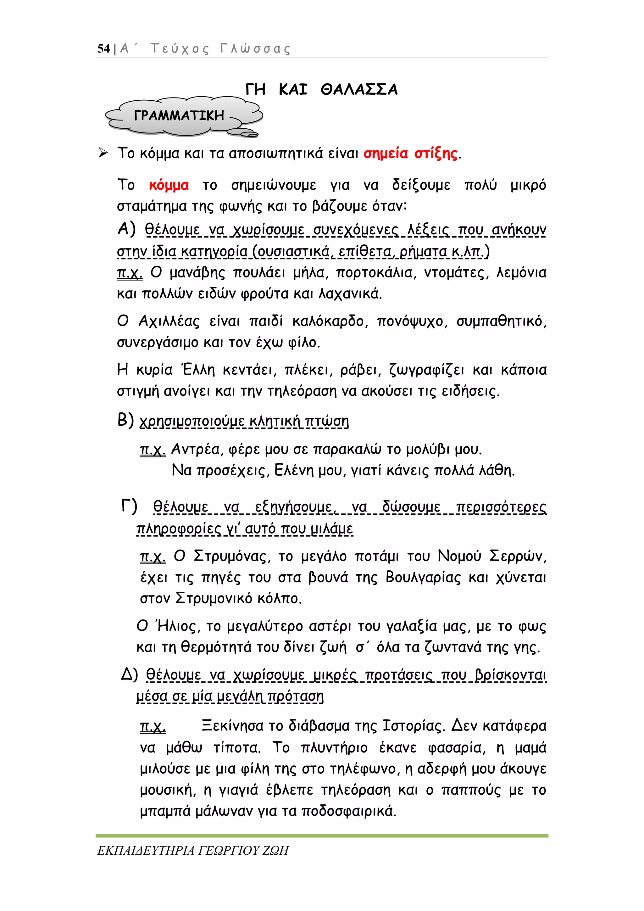 54 | Α ΄ Τ ε ύ χ ο ς Γ λ ώ σ σ α ς
ΕΚΠΑΙΔΕΥΤΗΡΙΑ ΓΕΩΡΓΙΟΥ ΖΩΗ
ΓΗ ΚΑΙ ΘΑΛΑΣΣΑ
 Το κόμμα και τα αποσιωπητικά είναι σημεία στίξης.
Το κόμμα το σημειώνουμε για να δείξουμε πολύ μικρό
σταμάτημα της φωνής και το βάζουμε όταν:
Α) θέλουμε να χωρίσουμε συνεχόμενες λέξεις που ανήκουν
στην ίδια κατηγορία (ουσιαστικά, επίθετα, ρήματα κ.λπ.)
π.χ. Ο μανάβης πουλάει μήλα, πορτοκάλια, ντομάτες, λεμόνια
και πολλών ειδών φρούτα και λαχανικά.
Ο Αχιλλέας είναι παιδί καλόκαρδο, πονόψυχο, συμπαθητικό,
συνεργάσιμο και τον έχω φίλο.
Η κυρία Έλλη κεντάει, πλέκει, ράβει, ζωγραφίζει και κάποια
στιγμή ανοίγει και την τηλεόραση να ακούσει τις ειδήσεις.
Β) χρησιμοποιούμε κλητική πτώση
π.χ. Αντρέα, φέρε μου σε παρακαλώ το μολύβι μου.
Να προσέχεις, Ελένη μου, γιατί κάνεις πολλά λάθη.
Γ) θέλουμε να εξηγήσουμε, να δώσουμε περισσότερες
πληροφορίες γι’ αυτό που μιλάμε
π.χ. Ο Στρυμόνας, το μεγάλο ποτάμι του Νομού Σερρών,
έχει τις πηγές του στα βουνά της Βουλγαρίας και χύνεται
στον Στρυμονικό κόλπο.
Ο Ήλιος, το μεγαλύτερο αστέρι του γαλαξία μας, με το φως
και τη θερμότητά του δίνει ζωή σ΄ όλα τα ζωντανά της γης.
Δ) θέλουμε να χωρίσουμε μικρές προτάσεις που βρίσκονται
μέσα σε μία μεγάλη πρόταση
π.χ. Ξεκίνησα το διάβασμα της Ιστορίας. Δεν κατάφερα
να μάθω τίποτα. Το πλυντήριο έκανε φασαρία, η μαμά
μιλούσε με μια φίλη της στο τηλέφωνο, η αδερφή μου άκουγε
μουσική, η γιαγιά έβλεπε τηλεόραση και ο παππούς με το
μπαμπά μάλωναν για τα ποδοσφαιρικά.
ΓΡΑΜΜΑΤΙΚΗ
 