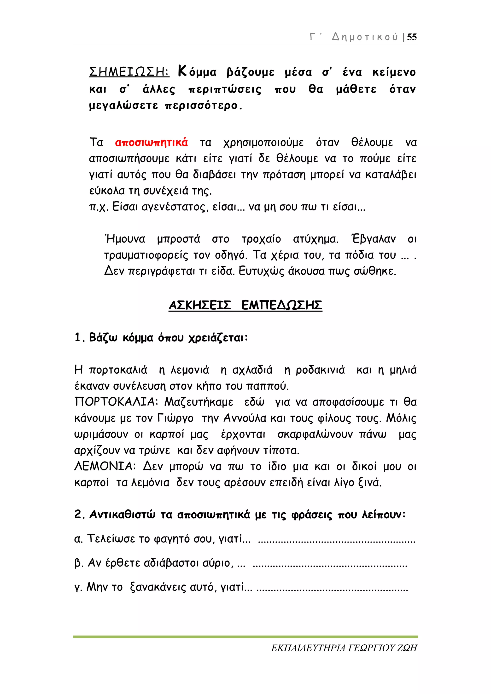 Γ ΄ Δ η μ ο τ ι κ ο ύ | 55
ΕΚΠΑΙΔΕΥΤΗΡΙΑ ΓΕΩΡΓΙΟΥ ΖΩΗ
ΣΗΜΕΙΩΣΗ: Κ όμμα βάζουμε μέσα σ’ ένα κείμενο
και σ’ άλλες περιπτώσεις που θα μάθετε όταν
μεγαλώσετε περισσότερο.
Τα αποσιωπητικά τα χρησιμοποιούμε όταν θέλουμε να
αποσιωπήσουμε κάτι είτε γιατί δε θέλουμε να το πούμε είτε
γιατί αυτός που θα διαβάσει την πρόταση μπορεί να καταλάβει
εύκολα τη συνέχειά της.
π.χ. Είσαι αγενέστατος, είσαι... να μη σου πω τι είσαι...
Ήμουνα μπροστά στο τροχαίο ατύχημα. Έβγαλαν οι
τραυματιοφορείς τον οδηγό. Τα χέρια του, τα πόδια του ... .
Δεν περιγράφεται τι είδα. Ευτυχώς άκουσα πως σώθηκε.
ΑΣΚΗΣΕΙΣ ΕΜΠΕΔΩΣΗΣ
1. Βάζω κόμμα όπου χρειάζεται:
Η πορτοκαλιά η λεμονιά η αχλαδιά η ροδακινιά και η μηλιά
έκαναν συνέλευση στον κήπο του παππού.
ΠΟΡΤΟΚΑΛΙΑ: Μαζευτήκαμε εδώ για να αποφασίσουμε τι θα
κάνουμε με τον Γιώργο την Αννούλα και τους φίλους τους. Μόλις
ωριμάσουν οι καρποί μας έρχονται σκαρφαλώνουν πάνω μας
αρχίζουν να τρώνε και δεν αφήνουν τίποτα.
ΛΕΜΟΝΙΑ: Δεν μπορώ να πω το ίδιο μια και οι δικοί μου οι
καρποί τα λεμόνια δεν τους αρέσουν επειδή είναι λίγο ξινά.
2. Αντικαθιστώ τα αποσιωπητικά με τις φράσεις που λείπουν:
α. Τελείωσε το φαγητό σου, γιατί... .......................................................
β. Αν έρθετε αδιάβαστοι αύριο, ... ......................................................
γ. Μην το ξανακάνεις αυτό, γιατί... .....................................................
 