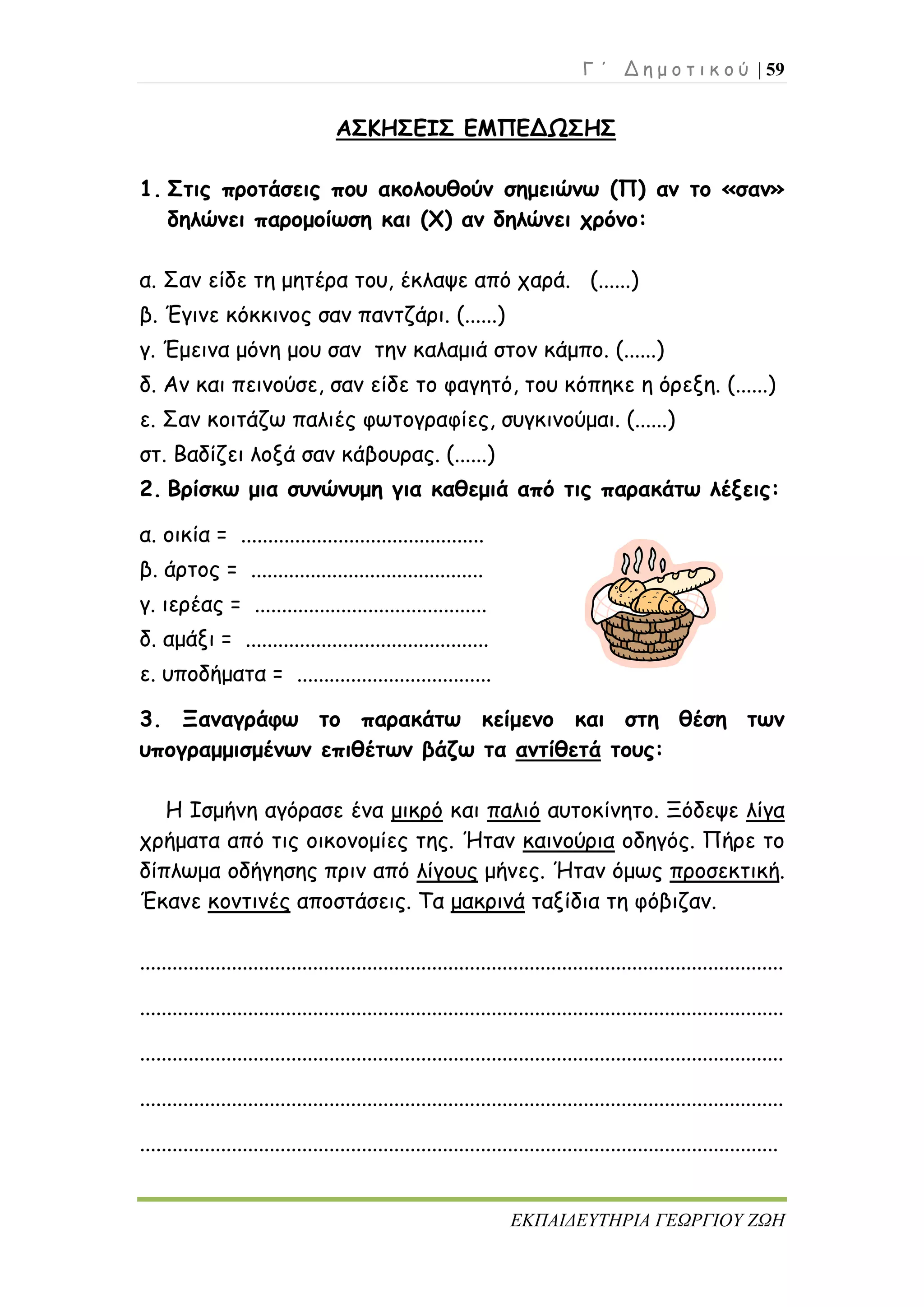 Γ ΄ Δ η μ ο τ ι κ ο ύ | 59
ΕΚΠΑΙΔΕΥΤΗΡΙΑ ΓΕΩΡΓΙΟΥ ΖΩΗ
ΑΣΚΗΣΕΙΣ ΕΜΠΕΔΩΣΗΣ
1. Στις προτάσεις που ακολουθούν σημειώνω (Π) αν το «σαν»
δηλώνει παρομοίωση και (Χ) αν δηλώνει χρόνο:
α. Σαν είδε τη μητέρα του, έκλαψε από χαρά. (......)
β. Έγινε κόκκινος σαν παντζάρι. (......)
γ. Έμεινα μόνη μου σαν την καλαμιά στον κάμπο. (......)
δ. Αν και πεινούσε, σαν είδε το φαγητό, του κόπηκε η όρεξη. (......)
ε. Σαν κοιτάζω παλιές φωτογραφίες, συγκινούμαι. (......)
στ. Βαδίζει λοξά σαν κάβουρας. (......)
2. Βρίσκω μια συνώνυμη για καθεμιά από τις παρακάτω λέξεις:
α. οικία = .............................................
β. άρτος = ...........................................
γ. ιερέας = ...........................................
δ. αμάξι = .............................................
ε. υποδήματα = ....................................
3. Ξαναγράφω το παρακάτω κείμενο και στη θέση των
υπογραμμισμένων επιθέτων βάζω τα αντίθετά τους:
Η Ισμήνη αγόρασε ένα μικρό και παλιό αυτοκίνητο. Ξόδεψε λίγα
χρήματα από τις οικονομίες της. Ήταν καινούρια οδηγός. Πήρε το
δίπλωμα οδήγησης πριν από λίγους μήνες. Ήταν όμως προσεκτική.
Έκανε κοντινές αποστάσεις. Τα μακρινά ταξίδια τη φόβιζαν.
.......................................................................................................................
.......................................................................................................................
.......................................................................................................................
.......................................................................................................................
......................................................................................................................
 
