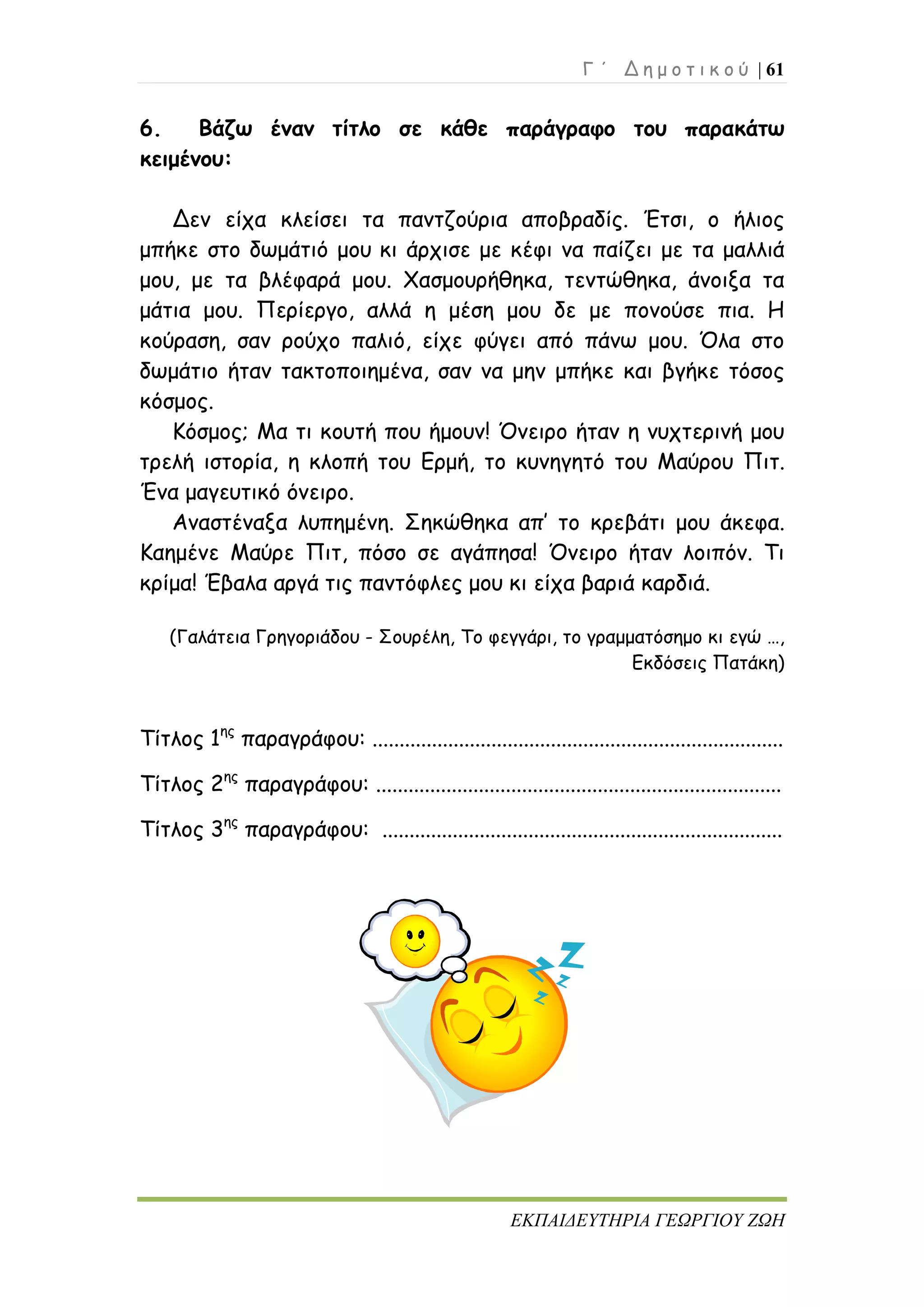 Γ ΄ Δ η μ ο τ ι κ ο ύ | 61
ΕΚΠΑΙΔΕΥΤΗΡΙΑ ΓΕΩΡΓΙΟΥ ΖΩΗ
6. Βάζω έναν τίτλο σε κάθε παράγραφο του παρακάτω
κειμένου:
Δεν είχα κλείσει τα παντζούρια αποβραδίς. Έτσι, ο ήλιος
μπήκε στο δωμάτιό μου κι άρχισε με κέφι να παίζει με τα μαλλιά
μου, με τα βλέφαρά μου. Χασμουρήθηκα, τεντώθηκα, άνοιξα τα
μάτια μου. Περίεργο, αλλά η μέση μου δε με πονούσε πια. Η
κούραση, σαν ρούχο παλιό, είχε φύγει από πάνω μου. Όλα στο
δωμάτιο ήταν τακτοποιημένα, σαν να μην μπήκε και βγήκε τόσος
κόσμος.
Κόσμος; Μα τι κουτή που ήμουν! Όνειρο ήταν η νυχτερινή μου
τρελή ιστορία, η κλοπή του Ερμή, το κυνηγητό του Μαύρου Πιτ.
Ένα μαγευτικό όνειρο.
Αναστέναξα λυπημένη. Σηκώθηκα απ’ το κρεβάτι μου άκεφα.
Καημένε Μαύρε Πιτ, πόσο σε αγάπησα! Όνειρο ήταν λοιπόν. Τι
κρίμα! Έβαλα αργά τις παντόφλες μου κι είχα βαριά καρδιά.
(Γαλάτεια Γρηγοριάδου - Σουρέλη, Το φεγγάρι, το γραμματόσημο κι εγώ …,
Εκδόσεις Πατάκη)
Τίτλος 1ης
παραγράφου: ............................................................................
Τίτλος 2ης
παραγράφου: ...........................................................................
Τίτλος 3ης
παραγράφου: ..........................................................................
 