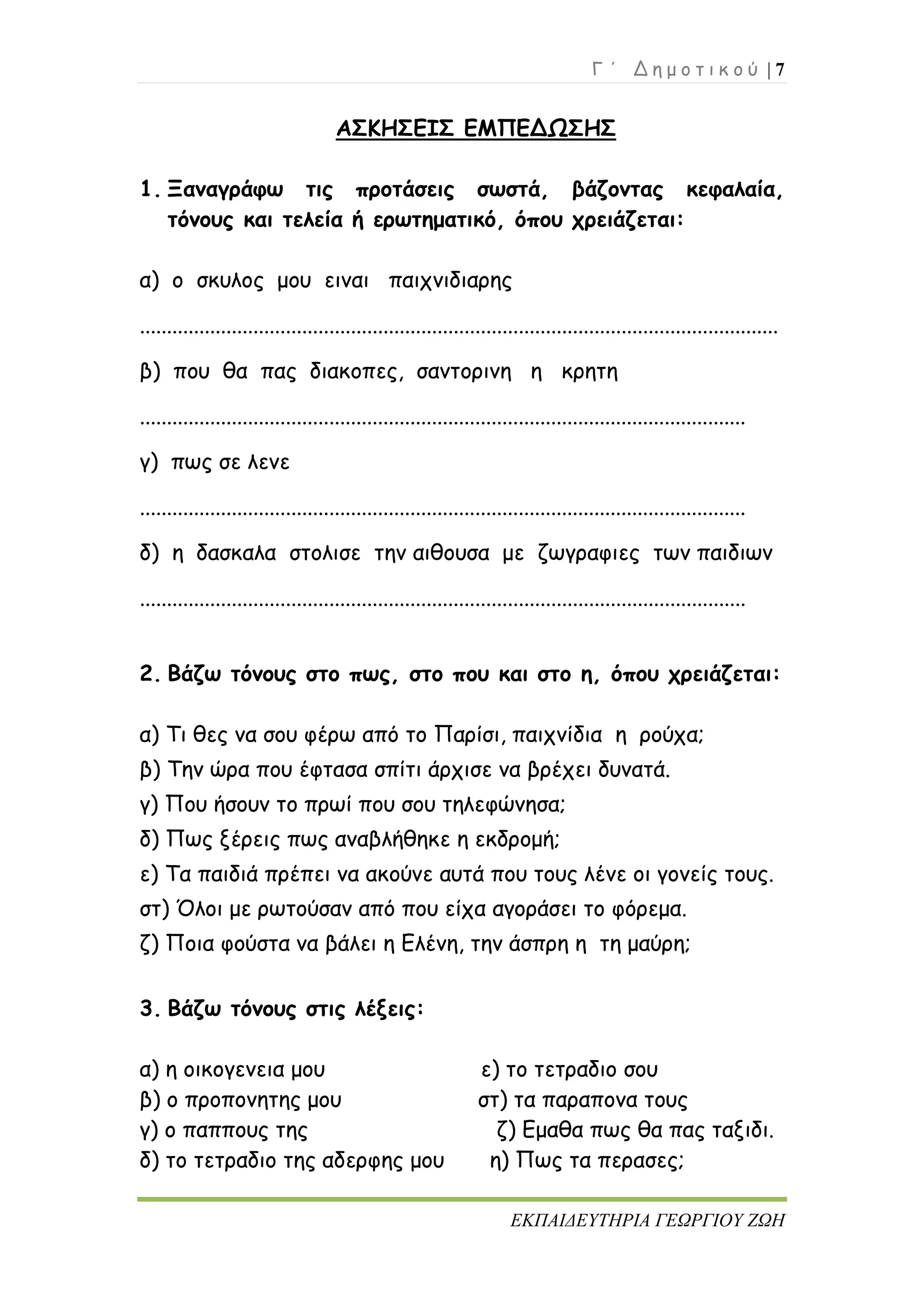 Γ ΄ Δ η μ ο τ ι κ ο ύ | 7
ΕΚΠΑΙΔΕΥΤΗΡΙΑ ΓΕΩΡΓΙΟΥ ΖΩΗ
ΑΣΚΗΣΕΙΣ ΕΜΠΕΔΩΣΗΣ
1. Ξαναγράφω τις προτάσεις σωστά, βάζοντας κεφαλαία,
τόνους και τελεία ή ερωτηματικό, όπου χρειάζεται:
α) ο σκυλος μου ειναι παιχνιδιαρης
......................................................................................................................
β) που θα πας διακοπες, σαντορινη η κρητη
................................................................................................................
γ) πως σε λενε
................................................................................................................
δ) η δασκαλα στολισε την αιθουσα με ζωγραφιες των παιδιων
................................................................................................................
2. Βάζω τόνους στο πως, στο που και στο η, όπου χρειάζεται:
α) Τι θες να σου φέρω από το Παρίσι, παιχνίδια η ρούχα;
β) Την ώρα που έφτασα σπίτι άρχισε να βρέχει δυνατά.
γ) Που ήσουν το πρωί που σου τηλεφώνησα;
δ) Πως ξέρεις πως αναβλήθηκε η εκδρομή;
ε) Τα παιδιά πρέπει να ακούνε αυτά που τους λένε οι γονείς τους.
στ) Όλοι με ρωτούσαν από που είχα αγοράσει το φόρεμα.
ζ) Ποια φούστα να βάλει η Ελένη, την άσπρη η τη μαύρη;
3. Βάζω τόνους στις λέξεις:
α) η οικογενεια μου ε) το τετραδιο σου
β) ο προπονητης μου στ) τα παραπονα τους
γ) ο παππους της ζ) Εμαθα πως θα πας ταξιδι.
δ) το τετραδιο της αδερφης μου η) Πως τα περασες;
 