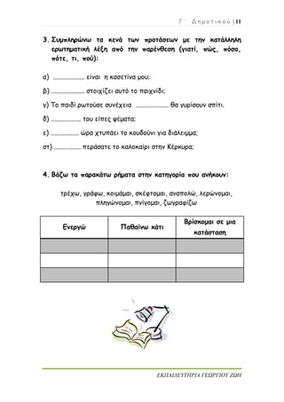 Γ ΄ Δ η μ ο τ ι κ ο ύ | 11
ΕΚΠΑΙΔΕΥΤΗΡΙΑ ΓΕΩΡΓΙΟΥ ΖΩΗ
3. Συμπληρώνω τα κενά των προτάσεων με την κατάλληλη
ερωτηματική λέξη από την παρένθεση (γιατί, πώς, πόσο,
πότε, τι, πού):
α) ................... είναι η κασετίνα μου;
β) .................... στοιχίζει αυτό το παιχνίδι;
γ) Το παιδί ρωτούσε συνέχεια .................... θα γυρίσουν σπίτι.
δ) .................. του είπες ψέματα;
ε) ................. ώρα χτυπάει το κουδούνι για διάλειμμα;
στ) ................ περάσατε το καλοκαίρι στην Κέρκυρα;
4. Βάζω τα παρακάτω ρήματα στην κατηγορία που ανήκουν:
τρέχω, γράφω, κοιμάμαι, σκέφτομαι, αναπολώ, λερώνομαι,
πληγώνομαι, πνίγομαι, ζωγραφίζω
Ενεργώ Παθαίνω κάτι
Βρίσκομαι σε μια
κατάσταση
 