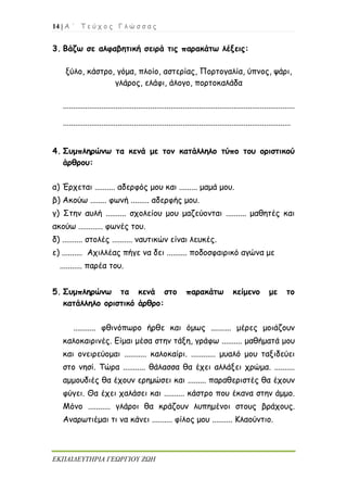 14 | Α ΄ Τ ε ύ χ ο ς Γ λ ώ σ σ α ς
ΕΚΠΑΙΔΕΥΤΗΡΙΑ ΓΕΩΡΓΙΟΥ ΖΩΗ
3. Βάζω σε αλφαβητική σειρά τις παρακάτω λέξεις:
ξύλο, κάστρο, γόμα, πλοίο, αστερίας, Πορτογαλία, ύπνος, ψάρι,
γλάρος, ελάφι, άλογο, πορτοκαλάδα
..................................................................................................................
................................................................................................................
4. Συμπληρώνω τα κενά με τον κατάλληλο τύπο του οριστικού
άρθρου:
α) Έρχεται .......... αδερφός μου και ......... μαμά μου.
β) Ακούω ........ φωνή ......... αδερφής μου.
γ) Στην αυλή .......... σχολείου μου μαζεύονται .......... μαθητές και
ακούω ............ φωνές του.
δ) .......... στολές .......... ναυτικών είναι λευκές.
ε) .......... Αχιλλέας πήγε να δει .......... ποδοσφαιρικό αγώνα με
........... παρέα του.
5. Συμπληρώνω τα κενά στο παρακάτω κείμενο με το
κατάλληλο οριστικό άρθρο:
........... φθινόπωρο ήρθε και όμως .......... μέρες μοιάζουν
καλοκαιρινές. Είμαι μέσα στην τάξη, γράφω .......... μαθήματά μου
και ονειρεύομαι ........... καλοκαίρι. ............ μυαλό μου ταξιδεύει
στο νησί. Τώρα ........... θάλασσα θα έχει αλλάξει χρώμα. ..........
αμμουδιές θα έχουν ερημώσει και ......... παραθεριστές θα έχουν
φύγει. Θα έχει χαλάσει και .......... κάστρο που έκανα στην άμμο.
Μόνο ........... γλάροι θα κράζουν λυπημένοι στους βράχους.
Αναρωτιέμαι τι να κάνει .......... φίλος μου .......... Κλαούντιο.
 