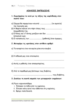 16 | Α ΄ Τ ε ύ χ ο ς Γ λ ώ σ σ α ς
ΕΚΠΑΙΔΕΥΤΗΡΙΑ ΓΕΩΡΓΙΟΥ ΖΩΗ
ΑΣΚΗΣΕΙΣ ΕΜΠΕΔΩΣΗΣ
1. Συμπληρώνω τα κενά με τις λέξεις της παρένθεσης στον
σωστό τύπο:
α) Σήμερα θα παραμείνουν κλειστά ......................... (το σχολείο)
της περιοχής μας.
β) Η Μαρίνα κάλεσε στο πάρτι όλους τους .....................................
(συμμαθητής) της.
γ) Ο Νίκος και ο Γιάννης μοιάζουν σαν δυο ...................................
(σταγόνα) νερό.
δ) Οι κατασκευές των ............................ (μαθητής) ήταν όμορφες.
2. Μεταφέρω τις προτάσεις στον αντίθετο αριθμό:
α) Τα καναρίνια είναι κλεισμένα μέσα στα κλουβιά.
.................................................................................................................
β) Η αίθουσά μας είναι στολισμένη.
................................................................................................................
γ) Αυτός ο μαθητής είναι απασχολημένος.
.................................................................................................................
δ) Από τα παράθυρά μας βλέπουμε τους διαβάτες.
....................................................................................... τους διαβάτες.
3. Διαλέγω τη σωστή σημασία των μεταφορικών εκφράσεων:
Α) Ρίχνει καρεκλοπόδαρα.
i. Έσπασαν τα πόδια από τις καρέκλες.
ii. Έπεσαν κάτω αυτοί που κάθονταν στις καρέκλες.
iii. Βρέχει πολύ δυνατά.
 