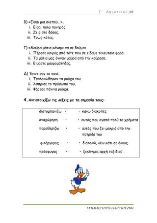 Γ ΄ Δ η μ ο τ ι κ ο ύ | 17
ΕΚΠΑΙΔΕΥΤΗΡΙΑ ΓΕΩΡΓΙΟΥ ΖΩΗ
Β) «Είσαι μια αλεπού...».
i. Είσαι πολύ πονηρός.
ii. Ζεις στο δάσος.
iii. Τρως κότες.
Γ) «Μαύρα μάτια κάναμε να σε δούμε».
i. Πέρασε καιρός από τότε που σε είδαμε τελευταία φορά.
ii. Τα μάτια μας έγιναν μαύρα από την κούραση.
iii. Είμαστε μαυρομάτηδες.
Δ) Έγινε σαν το πανί.
i. Τσαλακώθηκαν τα ρούχα του.
ii. Άσπρισε το πρόσωπό του.
iii. Φόρεσε πάνινα ρούχα.
4.Αντιστοιχίζω τις λέξεις με τη σημασία τους:
διατυμπανίζω • • κάνω διακοπές
αναχώρηση • • αυτός που αγαπά πολύ τα χρήματα
παραθερίζω • • αυτός που ζει μακριά από την
πατρίδα του
φιλάργυρος • • διαλαλώ, λέω κάτι σε όλους
πρόσφυγας • • ξεκίνημα, αρχή ταξιδιού
 