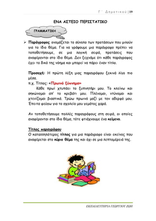 Γ ΄ Δ η μ ο τ ι κ ο ύ | 19
ΕΚΠΑΙΔΕΥΤΗΡΙΑ ΓΕΩΡΓΙΟΥ ΖΩΗ
ΕΝΑ ΑΣΤΕΙΟ ΠΕΡΙΣΤΑΤΙΚΟ
 Παράγραφος ονομάζεται το σύνολο των προτάσεων που μιλούν
για το ίδιο θέμα. Για να γράψουμε μια παράγραφο πρέπει να
τοποθετήσουμε, σε μια λογική σειρά, προτάσεις που
αναφέρονται στο ίδιο θέμα. Δεν ξεχνάμε ότι κάθε παράγραφος
έχει το δικό της νόημα και μπορεί να πάρει έναν τίτλο.
Προσοχή: Η πρώτη λέξη μιας παραγράφου ξεκινά λίγο πιο
μέσα.
π.χ. Τίτλος: «Πρωινό ξύπνημα»
Κάθε πρωί χτυπάει το ξυπνητήρι μου. Το κλείνω και
σηκώνομαι απ’ το κρεβάτι μου. Πλένομαι, ντύνομαι και
χτενίζομαι βιαστικά. Τρώω πρωινό μαζί με τον αδερφό μου.
Έπειτα φεύγω για το σχολείο μου γεμάτος χαρά.
Αν τοποθετήσουμε πολλές παραγράφους στη σειρά, οι οποίες
αναφέρονται στο ίδιο θέμα, τότε φτιάχνουμε ένα κείμενο.
Τίτλος παραγράφου
Ο καταλληλότερος τίτλος για μια παράγραφο είναι εκείνος που
αναφέρεται στο κύριο θέμα της και όχι σε μια λεπτομέρειά της.
ΓΡΑΜΜΑΤΙΚΗ
 