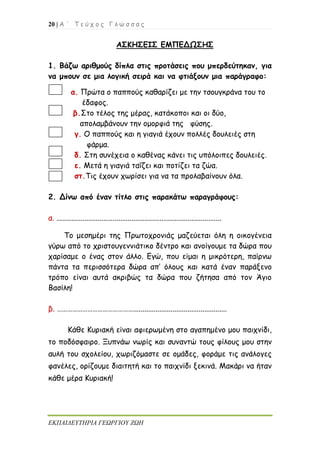 20 | Α ΄ Τ ε ύ χ ο ς Γ λ ώ σ σ α ς
ΕΚΠΑΙΔΕΥΤΗΡΙΑ ΓΕΩΡΓΙΟΥ ΖΩΗ
ΑΣΚΗΣΕΙΣ ΕΜΠΕΔΩΣΗΣ
1. Βάζω αριθμούς δίπλα στις προτάσεις που μπερδεύτηκαν, για
να μπουν σε μια λογική σειρά και να φτιάξουν μια παράγραφο:
α. Πρώτα ο παππούς καθαρίζει με την τσουγκράνα του το
έδαφος.
β.Στο τέλος της μέρας, κατάκοποι και οι δύο,
απολαμβάνουν την ομορφιά της φύσης.
γ. Ο παππούς και η γιαγιά έχουν πολλές δουλειές στη
φάρμα.
δ. Στη συνέχεια ο καθένας κάνει τις υπόλοιπες δουλειές.
ε. Μετά η γιαγιά ταΐζει και ποτίζει τα ζώα.
στ.Τις έχουν χωρίσει για να τα προλαβαίνουν όλα.
2. Δίνω από έναν τίτλο στις παρακάτω παραγράφους:
α. ........................................................................................
Το μεσημέρι της Πρωτοχρονιάς μαζεύεται όλη η οικογένεια
γύρω από το χριστουγεννιάτικο δέντρο και ανοίγουμε τα δώρα που
χαρίσαμε ο ένας στον άλλο. Εγώ, που είμαι η μικρότερη, παίρνω
πάντα τα περισσότερα δώρα απ’ όλους και κατά έναν παράξενο
τρόπο είναι αυτά ακριβώς τα δώρα που ζήτησα από τον Άγιο
Βασίλη!
β. ………………………………………..................................................
Κάθε Κυριακή είναι αφιερωμένη στο αγαπημένο μου παιχνίδι,
το ποδόσφαιρο. Ξυπνάω νωρίς και συναντώ τους φίλους μου στην
αυλή του σχολείου, χωριζόμαστε σε ομάδες, φοράμε τις ανάλογες
φανέλες, ορίζουμε διαιτητή και το παιχνίδι ξεκινά. Μακάρι να ήταν
κάθε μέρα Κυριακή!
 