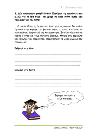 Γ ΄ Δ η μ ο τ ι κ ο ύ | 21
ΕΚΠΑΙΔΕΥΤΗΡΙΑ ΓΕΩΡΓΙΟΥ ΖΩΗ
3. Δύο παράγραφοι μπερδεύτηκαν! Ξεχώρισε τις προτάσεις που
μιλούν για το ίδιο θέμα και γράψε σε κάθε στήλη αυτές που
ταιριάζουν με τον τίτλο:
Ο μικρός Ορέστης έφτασε στη λίμνη γεμάτος αγωνία. Τα παιδιά
έφτασαν στην κορυφή του βουνού νωρίς το πρωί. Αντίκρισε τα
καταπράσινα, ήρεμα νερά της και μαγεύτηκε. Έπαιξαν γύρω από τα
γέρικα δέντρα και τους πυκνούς θάμνους. Μπήκε στη βαρκούλα
και ξεκίνησε την εξερεύνηση. Παρατήρησαν τα μικρά ζωύφια που
ζούσαν εκεί.
Εκδρομή στη λίμνη
…………………………………………………………………………………………………………………
…………………………………………………………………………………………………………………
…………………………………………………………………………………………………………………
……………………………………………………………………………………………………….........
Εκδρομή στο βουνό
…………………………………………………………………………………………………………………
…………………………………………………………………………………………………………………
…………………………………………………………………………………………………………………
…………………………………………………………………………………………………………........
Έγραψες την πρώτη
λέξη πιο μέσα;
 