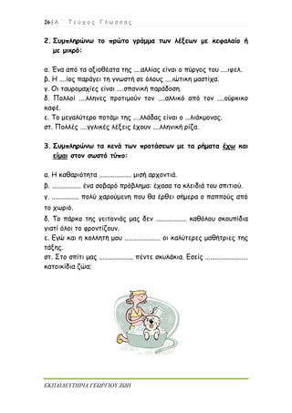 26 | Α ΄ Τ ε ύ χ ο ς Γ λ ώ σ σ α ς
ΕΚΠΑΙΔΕΥΤΗΡΙΑ ΓΕΩΡΓΙΟΥ ΖΩΗ
2. Συμπληρώνω το πρώτο γράμμα των λέξεων με κεφαλαίο ή
με μικρό:
α. Ένα από τα αξιοθέατα της ....αλλίας είναι ο πύργος του ....ιφελ.
β. Η ....ίος παράγει τη γνωστή σε όλους ....ιώτικη μαστίχα.
γ. Οι ταυρομαχίες είναι ....σπανική παράδοση.
δ. Πολλοί ....λληνες προτιμούν τον ....αλλικό από τον ....ούρκικο
καφέ.
ε. Το μεγαλύτερο ποτάμι της ....λλάδας είναι ο ...λιάκμονας.
στ. Πολλές ....γγλικές λέξεις έχουν ....λληνική ρίζα.
3. Συμπληρώνω τα κενά των προτάσεων με τα ρήματα έχω και
είμαι στον σωστό τύπο:
α. Η καθαριότητα ................... μισή αρχοντιά.
β. ................. ένα σοβαρό πρόβλημα: έχασα τα κλειδιά του σπιτιού.
γ. ................ πολύ χαρούμενη που θα έρθει σήμερα ο παππούς από
το χωριό.
δ. Το πάρκο της γειτονιάς μας δεν .................. καθόλου σκουπίδια
γιατί όλοι το φροντίζουν.
ε. Εγώ και η κολλητή μου ..................... οι καλύτερες μαθήτριες της
τάξης.
στ. Στο σπίτι μας .................... πέντε σκυλάκια. Εσείς .........................
κατοικίδια ζώα;
 
