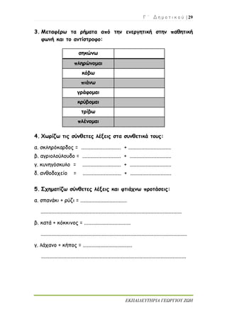 Γ ΄ Δ η μ ο τ ι κ ο ύ | 29
ΕΚΠΑΙΔΕΥΤΗΡΙΑ ΓΕΩΡΓΙΟΥ ΖΩΗ
3. Μεταφέρω τα ρήματα από την ενεργητική στην παθητική
φωνή και το αντίστροφο:
4. Χωρίζω τις σύνθετες λέξεις στα συνθετικά τους:
α. σκληρόκαρδος = .............................. + ................................
β. αγριολούλουδο = ............................. + ...............................
γ. κυνηγόσκυλο = ............................. + ...............................
δ. ανθοδοχείο = ............................. + ...............................
5. Σχηματίζω σύνθετες λέξεις και φτιάχνω προτάσεις:
α. σπανάκι + ρύζι = ...................................
..........................................................................................................
β. κατά + κόκκινος = ...................................
..............................................................................................................
γ. λάχανο + κήπος = .....................................
.............................................................................................................
σηκώνω
πληρώνομαι
κόβω
πιάνω
γράφομαι
κρύβομαι
τρίβω
πλένομαι
 