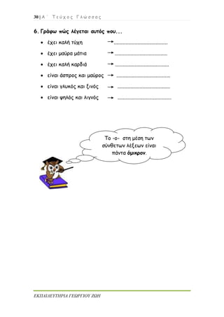 30 | Α ΄ Τ ε ύ χ ο ς Γ λ ώ σ σ α ς
ΕΚΠΑΙΔΕΥΤΗΡΙΑ ΓΕΩΡΓΙΟΥ ΖΩΗ
6. Γράφω πώς λέγεται αυτός που...
 έχει καλή τύχη .........................................
 έχει μαύρα μάτια ........................................
 έχει καλή καρδιά .........................................
 είναι άσπρος και μαύρος .........................................
 είναι γλυκός και ξινός ........................................
 είναι ψηλός και λιγνός .........................................
Το -ο- στη μέση των
σύνθετων λέξεων είναι
πάντα όμικρον.
 