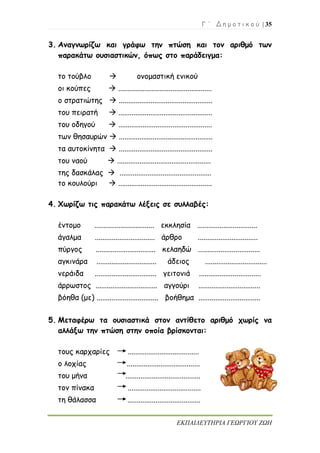Γ ΄ Δ η μ ο τ ι κ ο ύ | 35
ΕΚΠΑΙΔΕΥΤΗΡΙΑ ΓΕΩΡΓΙΟΥ ΖΩΗ
3. Αναγνωρίζω και γράφω την πτώση και τον αριθμό των
παρακάτω ουσιαστικών, όπως στο παράδειγμα:
το τούβλο  ονομαστική ενικού
οι κούπες  ..................................................
ο στρατιώτης  ..................................................
του πειρατή  ..................................................
του οδηγού  ..................................................
των θησαυρών  ..................................................
τα αυτοκίνητα  ..................................................
του ναού  ..................................................
της δασκάλας  .................................................
το κουλούρι  ..................................................
4. Χωρίζω τις παρακάτω λέξεις σε συλλαβές:
έντομο ................................ εκκλησία ................................
άγαλμα ................................ άρθρο ................................
πύργος ................................ κελαηδώ .................................
αγκινάρα ................................ άδειος .................................
νεράιδα ................................. γειτονιά .................................
άρρωστος ................................. αγγούρι .................................
βόηθα (με) ................................. βοήθημα .................................
5. Μεταφέρω τα ουσιαστικά στον αντίθετο αριθμό χωρίς να
αλλάξω την πτώση στην οποία βρίσκονται:
τους καρχαρίες ......................................
ο λοχίας .......................................
του μήνα ........................................
τον πίνακα .......................................
τη θάλασσα .......................................
 