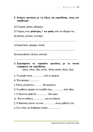 Γ ΄ Δ η μ ο τ ι κ ο ύ | 39
ΕΚΠΑΙΔΕΥΤΗΡΙΑ ΓΕΩΡΓΙΟΥ ΖΩΗ
2. Φτιάχνω προτάσεις με τις λέξεις της παρένθεσης, όπως στο
παράδειγμα:
α) (Γιώργος, ψηλός, αδερφός)
Ο Γιώργος είναι ψηλότερος / πιο ψηλός από τον αδερφό του.
β) (σκύλος, φιλικός, λιοντάρι)
.................................................................................................................
γ) (αεροπλάνα, γρήγορα, πλοία)
................................................................................................................
δ) (κουκουβάγια, έξυπνη, αλεπού)
....................................................................................................................
3. Συμπληρώνω τις παρακάτω προτάσεις με τα τοπικά
επιρρήματα της παρένθεσης:
(κάτω, πάνω, εδώ, κοντά, δίπλα, κάπου, δεξιά, έξω)
α. Το μολύβι έπεσε ................... από το γραφείο.
β. Έλα γρήγορα ................. .
γ. Ελένη, μη βγαίνεις ............ , θα κρυώσεις.
δ. Οι μαθητές άφησαν τα τετράδιά τους ................... στην έδρα.
ε. Η Χριστίνα κρύβεται ................... εδώ γύρω.
στ. Έλα να καθίσεις .................... μου στο θρανίο.
ζ. Ο δάσκαλος πρέπει να είναι .................... στους μαθητές του.
η. Στο τέλος του διαδρόμου στρίψε ..................... .
 