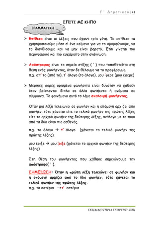 Γ ΄ Δ η μ ο τ ι κ ο ύ | 41
ΕΚΠΑΙΔΕΥΤΗΡΙΑ ΓΕΩΡΓΙΟΥ ΖΩΗ
ΣΠΙΤΙ ΜΕ ΚΗΠΟ
 Επίθετα είναι οι λέξεις που έχουν τρία γένη. Τα επίθετα τα
χρησιμοποιούμε μέσα σ’ ένα κείμενο για να το ομορφύνουμε, να
το διανθίσουμε και να μην είναι βαρετό. Έτσι γίνεται πιο
περιγραφικό και πιο ευχάριστο στην ανάγνωση.
 Απόστροφος είναι το σημείο στίξης ( ’ ) που τοποθετείται στη
θέση ενός φωνήεντος, όταν δε θέλουμε να το προφέρουμε.
π.χ. απ’ το (από το), τ’ άλογο (το άλογο), μου ’φερε (μου έφερε)
 Μερικές φορές ορισμένα φωνήεντα είναι δυνατόν να χαθούν
όταν βρίσκονται δίπλα σε άλλα φωνήεντα ή ανάμεσα σε
σύμφωνα. Το φαινόμενο αυτό το λέμε απαλοιφή φωνήεντος.
Όταν μια λέξη τελειώνει σε φωνήεν και η επόμενη αρχίζει από
φωνήεν, τότε χάνεται είτε το τελικό φωνήεν της πρώτης λέξης
είτε το αρχικό φωνήεν της δεύτερης λέξης, ανάλογα με το ποιο
από τα δύο είναι πιο ασθενές.
π.χ. το άλογο  τ’ άλογο (χάνεται το τελικό φωνήεν της
πρώτης λέξης)
μου έριξε  μου ’ριξε (χάνεται το αρχικό φωνήεν της δεύτερης
λέξης)
Στη θέση του φωνήεντος που χάθηκε σημειώνουμε την
απόστροφο( ’ ).
ΣΗΜΕΙΩΣΗ: Όταν η πρώτη λέξη τελειώνει σε φωνήεν και
η επόμενη αρχίζει από το ίδιο φωνήεν, τότε χάνεται το
τελικό φωνήεν της πρώτης λέξης.
π.χ. τα αστέρια τ’ αστέρια
ΓΡΑΜΜΑΤΙΚΗ
 