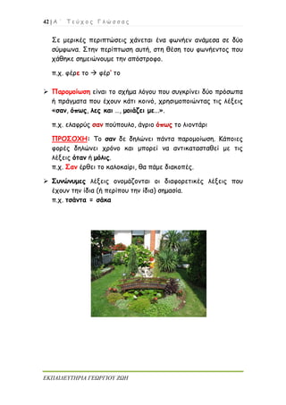 42 | Α ΄ Τ ε ύ χ ο ς Γ λ ώ σ σ α ς
ΕΚΠΑΙΔΕΥΤΗΡΙΑ ΓΕΩΡΓΙΟΥ ΖΩΗ
Σε μερικές περιπτώσεις χάνεται ένα φωνήεν ανάμεσα σε δύο
σύμφωνα. Στην περίπτωση αυτή, στη θέση του φωνήεντος που
χάθηκε σημειώνουμε την απόστροφο.
π.χ. φέρε το  φέρ’ το
 Παρομοίωση είναι το σχήμα λόγου που συγκρίνει δύο πρόσωπα
ή πράγματα που έχουν κάτι κοινό, χρησιμοποιώντας τις λέξεις
«σαν, όπως, λες και …, μοιάζει με...».
π.χ. ελαφρύς σαν πούπουλο, άγριο όπως το λιοντάρι
ΠΡΟΣΟΧΗ: Το σαν δε δηλώνει πάντα παρομοίωση. Κάποιες
φορές δηλώνει χρόνο και μπορεί να αντικατασταθεί με τις
λέξεις όταν ή μόλις.
π.χ. Σαν έρθει το καλοκαίρι, θα πάμε διακοπές.
 Συνώνυμες λέξεις ονομάζονται οι διαφορετικές λέξεις που
έχουν την ίδια (ή περίπου την ίδια) σημασία.
π.χ. τσάντα = σάκα
 