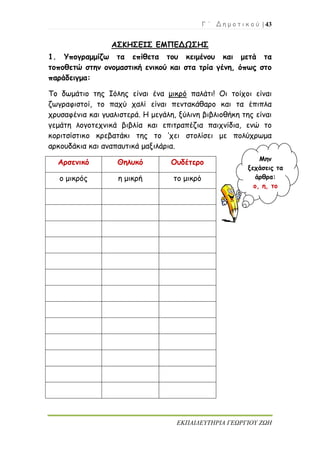 Γ ΄ Δ η μ ο τ ι κ ο ύ | 43
ΕΚΠΑΙΔΕΥΤΗΡΙΑ ΓΕΩΡΓΙΟΥ ΖΩΗ
ΑΣΚΗΣΕΙΣ ΕΜΠΕΔΩΣΗΣ
1. Υπογραμμίζω τα επίθετα του κειμένου και μετά τα
τοποθετώ στην ονομαστική ενικού και στα τρία γένη, όπως στο
παράδειγμα:
Το δωμάτιο της Ιόλης είναι ένα μικρό παλάτι! Οι τοίχοι είναι
ζωγραφιστοί, το παχύ χαλί είναι πεντακάθαρο και τα έπιπλα
χρυσαφένια και γυαλιστερά. Η μεγάλη, ξύλινη βιβλιοθήκη της είναι
γεμάτη λογοτεχνικά βιβλία και επιτραπέζια παιχνίδια, ενώ το
κοριτσίστικο κρεβατάκι της το ’χει στολίσει με πολύχρωμα
αρκουδάκια και αναπαυτικά μαξιλάρια.
Αρσενικό Θηλυκό Ουδέτερο
ο μικρός η μικρή το μικρό
Μην
ξεχάσεις τα
άρθρα:
ο, η, το
 