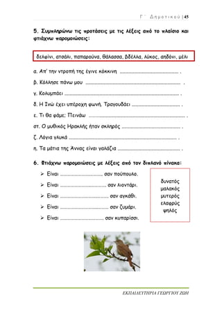 Γ ΄ Δ η μ ο τ ι κ ο ύ | 45
ΕΚΠΑΙΔΕΥΤΗΡΙΑ ΓΕΩΡΓΙΟΥ ΖΩΗ
5. Συμπληρώνω τις προτάσεις με τις λέξεις από το πλαίσιο και
φτιάχνω παρομοιώσεις:
α. Απ’ την ντροπή της έγινε κόκκινη ............................................. .
β. Κόλλησε πάνω μου ......................................................................... .
γ. Κολυμπάει ........................................................................................ .
δ. Η Ινώ έχει υπέροχη φωνή. Τραγουδάει ..................................... .
ε. Τι θα φάμε; Πεινάω ……….................................................................. .
στ. Ο μυθικός Ηρακλής ήταν σκληρός ............................................. .
ζ. Λόγια γλυκά ................................................................................... .
η. Τα μάτια της Άννας είναι γαλάζια ................................................ .
6. Φτιάχνω παρομοιώσεις με λέξεις από τον διπλανό πίνακα:
 Είναι …………………….……….. σαν πούπουλο.
 Είναι ……………………..…………. σαν λιοντάρι.
 Είναι ………………………….………. σαν αγκάθι.
 Είναι …………………………..……… σαν ζυμάρι.
 Είναι ………………………………. σαν κυπαρίσσι.
δελφίνι, ατσάλι, παπαρούνα, θάλασσα, βδέλλα, λύκος, αηδόνι, μέλι
δυνατός
μαλακός
μυτερός
ελαφρύς
ψηλός
 