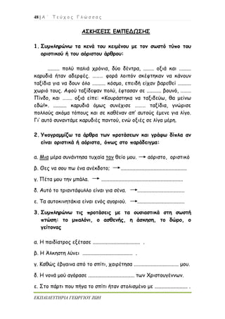 48 | Α ΄ Τ ε ύ χ ο ς Γ λ ώ σ σ α ς
ΕΚΠΑΙΔΕΥΤΗΡΙΑ ΓΕΩΡΓΙΟΥ ΖΩΗ
ΑΣΚΗΣΕΙΣ ΕΜΠΕΔΩΣΗΣ
1. Συμπληρώνω τα κενά του κειμένου με τον σωστό τύπο του
οριστικού ή του αόριστου άρθρου:
......... πολύ παλιά χρόνια, δύο δέντρα, ........ οξιά και .........
καρυδιά ήταν αδερφές. ……… φορά λοιπόν σκέφτηκαν να κάνουν
ταξίδια για να δουν όλο .......... κόσμο, επειδή είχαν βαρεθεί ..........
χωριό τους. Αφού ταξίδεψαν πολύ, έφτασαν σε ........... βουνό, ………
Πίνδο, και …….. οξιά είπε: «Κουράστηκα να ταξιδεύω, θα μείνω
εδώ!». .......... καρυδιά όμως συνέχισε ……… ταξίδια, γνώρισε
πολλούς ακόμα τόπους και σε καθέναν απ’ αυτούς έμενε για λίγο.
Γι’ αυτό συναντάμε καρυδιές παντού, ενώ οξιές σε λίγα μέρη.
2. Υπογραμμίζω τα άρθρα των προτάσεων και γράφω δίπλα αν
είναι οριστικά ή αόριστα, όπως στο παράδειγμα:
α. Μια μέρα συνάντησα τυχαία τον θείο μου. αόριστο, οριστικό
β. Θες να σου πω ένα ανέκδοτο; ..................................................
γ. Πέτα μου την μπάλα. ..............................................................
δ. Αυτό το τριαντάφυλλο είναι για σένα. ....................................
ε. Τα αυτοκινητάκια είναι ενός αγοριού. ....................................
3. Συμπληρώνω τις προτάσεις με τα ουσιαστικά στη σωστή
πτώση: το μπαλόνι, ο ασθενής, η άσκηση, το δώρο, ο
γείτονας
α. Η παιδίατρος εξέτασε .................................... .
β. Η Άλκηστη λύνει ...................................... .
γ. Καθώς έβγαινα από το σπίτι, χαιρέτησα .................................. μου.
δ. Η νονά μού αγόρασε ................................... των Χριστουγέννων.
ε. Στο πάρτι που πήγα το σπίτι ήταν στολισμένο με ......................... .
 