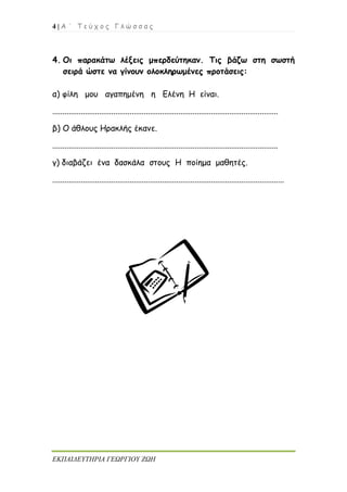 4 | Α ΄ Τ ε ύ χ ο ς Γ λ ώ σ σ α ς
ΕΚΠΑΙΔΕΥΤΗΡΙΑ ΓΕΩΡΓΙΟΥ ΖΩΗ
4. Οι παρακάτω λέξεις μπερδεύτηκαν. Τις βάζω στη σωστή
σειρά ώστε να γίνουν ολοκληρωμένες προτάσεις:
α) φίλη μου αγαπημένη η Ελένη Η είναι.
...............................................................................................................
β) Ο άθλους Ηρακλής έκανε.
...............................................................................................................
γ) διαβάζει ένα δασκάλα στους Η ποίημα μαθητές.
..................................................................................................................
 