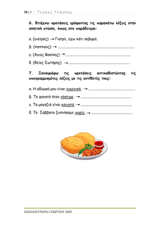 50 | Α ΄ Τ ε ύ χ ο ς Γ λ ώ σ σ α ς
ΕΚΠΑΙΔΕΥΤΗΡΙΑ ΓΕΩΡΓΙΟΥ ΖΩΗ
6. Φτιάχνω προτάσεις γράφοντας τις παρακάτω λέξεις στην
κλητική πτώση, όπως στο παράδειγμα:
α. (γιατρός) Γιατρέ, έχω κάτι σοβαρό;
β. (παππούς) ..................................................................................
γ. (Άγιος Βασίλης) ......................................................................
δ. (θείος Σωτήρης) ..................................................................
7. Ξαναγράφω τις προτάσεις αντικαθιστώντας τις
υπογραμμισμένες λέξεις με τις αντίθετές τους:
α. Η αδερφή μου είναι ευγενική. ..................................................
β. Το φαγητό ήταν νόστιμο. ......................................................
γ. Τα μαγαζιά είναι κλειστά. .......................................................
δ. Το Σάββατο ξυπνήσαμε νωρίς. ............................................
 