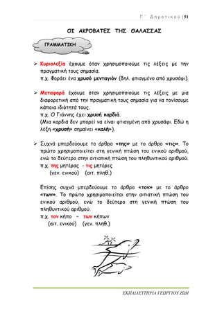 Γ ΄ Δ η μ ο τ ι κ ο ύ | 51
ΕΚΠΑΙΔΕΥΤΗΡΙΑ ΓΕΩΡΓΙΟΥ ΖΩΗ
ΟΙ ΑΚΡΟΒΑΤΕΣ ΤΗΣ ΘΑΛΑΣΣΑΣ
 Κυριολεξία έχουμε όταν χρησιμοποιούμε τις λέξεις με την
πραγματική τους σημασία.
π.χ. Φοράει ένα χρυσό μενταγιόν (δηλ. φτιαγμένο από χρυσάφι).
 Μεταφορά έχουμε όταν χρησιμοποιούμε τις λέξεις με μια
διαφορετική από την πραγματική τους σημασία για να τονίσουμε
κάποια ιδιότητά τους.
π.χ. Ο Γιάννης έχει χρυσή καρδιά.
(Μια καρδιά δεν μπορεί να είναι φτιαγμένη από χρυσάφι. Εδώ η
λέξη «χρυσή» σημαίνει «καλή»).
 Συχνά μπερδεύουμε το άρθρο «της» με το άρθρο «τις». Το
πρώτο χρησιμοποιείται στη γενική πτώση του ενικού αριθμού,
ενώ το δεύτερο στην αιτιατική πτώση του πληθυντικού αριθμού.
π.χ. της μητέρας - τις μητέρες
(γεν. ενικού) (αιτ. πληθ.)
Επίσης συχνά μπερδεύουμε το άρθρο «τον» με το άρθρο
«των». Το πρώτο χρησιμοποιείται στην αιτιατική πτώση του
ενικού αριθμού, ενώ το δεύτερο στη γενική πτώση του
πληθυντικού αριθμού.
π.χ. τον κήπο – των κήπων
(αιτ. ενικού) (γεν. πληθ.)
ΓΡΑΜΜΑΤΙΚΗ
 
