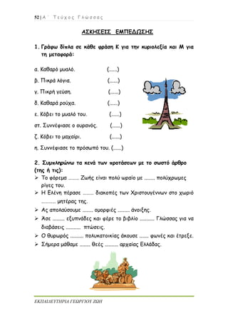 52 | Α ΄ Τ ε ύ χ ο ς Γ λ ώ σ σ α ς
ΕΚΠΑΙΔΕΥΤΗΡΙΑ ΓΕΩΡΓΙΟΥ ΖΩΗ
ΑΣΚΗΣΕΙΣ ΕΜΠΕΔΩΣΗΣ
1. Γράφω δίπλα σε κάθε φράση Κ για την κυριολεξία και Μ για
τη μεταφορά:
α. Καθαρό μυαλό. (......)
β. Πικρά λόγια. (......)
γ. Πικρή γεύση. (......)
δ. Καθαρά ρούχα. (......)
ε. Κόβει το μυαλό του. (......)
στ. Συννέφιασε ο ουρανός. (......)
ζ. Κόβει το μαχαίρι. (......)
η. Συννέφιασε το πρόσωπό του. (......)
2. Συμπληρώνω τα κενά των προτάσεων με το σωστό άρθρο
(της ή τις):
 Το φόρεμα ……… Ζωής είναι πολύ ωραίο με ........ πολύχρωμες
ρίγες του.
 Η Ελένη πέρασε ……… διακοπές των Χριστουγέννων στο χωριό
………… μητέρας της.
 Ας απολαύσουμε ........ ομορφιές ......... άνοιξης.
 Άσε ......... εξυπνάδες και φέρε το βιβλίο ........... Γλώσσας για να
διαβάσεις ........... πτώσεις.
 Ο θυρωρός .......... πολυκατοικίας άκουσε ....... φωνές και έτρεξε.
 Σήμερα μάθαμε ........ θεές .......... αρχαίας Ελλάδας.
 
