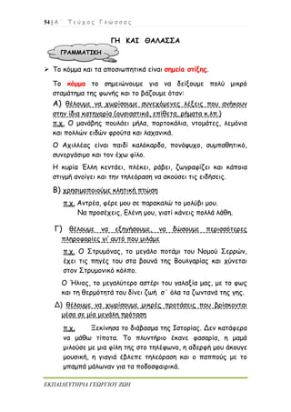 54 | Α ΄ Τ ε ύ χ ο ς Γ λ ώ σ σ α ς
ΕΚΠΑΙΔΕΥΤΗΡΙΑ ΓΕΩΡΓΙΟΥ ΖΩΗ
ΓΗ ΚΑΙ ΘΑΛΑΣΣΑ
 Το κόμμα και τα αποσιωπητικά είναι σημεία στίξης.
Το κόμμα το σημειώνουμε για να δείξουμε πολύ μικρό
σταμάτημα της φωνής και το βάζουμε όταν:
Α) θέλουμε να χωρίσουμε συνεχόμενες λέξεις που ανήκουν
στην ίδια κατηγορία (ουσιαστικά, επίθετα, ρήματα κ.λπ.)
π.χ. Ο μανάβης πουλάει μήλα, πορτοκάλια, ντομάτες, λεμόνια
και πολλών ειδών φρούτα και λαχανικά.
Ο Αχιλλέας είναι παιδί καλόκαρδο, πονόψυχο, συμπαθητικό,
συνεργάσιμο και τον έχω φίλο.
Η κυρία Έλλη κεντάει, πλέκει, ράβει, ζωγραφίζει και κάποια
στιγμή ανοίγει και την τηλεόραση να ακούσει τις ειδήσεις.
Β) χρησιμοποιούμε κλητική πτώση
π.χ. Αντρέα, φέρε μου σε παρακαλώ το μολύβι μου.
Να προσέχεις, Ελένη μου, γιατί κάνεις πολλά λάθη.
Γ) θέλουμε να εξηγήσουμε, να δώσουμε περισσότερες
πληροφορίες γι’ αυτό που μιλάμε
π.χ. Ο Στρυμόνας, το μεγάλο ποτάμι του Νομού Σερρών,
έχει τις πηγές του στα βουνά της Βουλγαρίας και χύνεται
στον Στρυμονικό κόλπο.
Ο Ήλιος, το μεγαλύτερο αστέρι του γαλαξία μας, με το φως
και τη θερμότητά του δίνει ζωή σ΄ όλα τα ζωντανά της γης.
Δ) θέλουμε να χωρίσουμε μικρές προτάσεις που βρίσκονται
μέσα σε μία μεγάλη πρόταση
π.χ. Ξεκίνησα το διάβασμα της Ιστορίας. Δεν κατάφερα
να μάθω τίποτα. Το πλυντήριο έκανε φασαρία, η μαμά
μιλούσε με μια φίλη της στο τηλέφωνο, η αδερφή μου άκουγε
μουσική, η γιαγιά έβλεπε τηλεόραση και ο παππούς με το
μπαμπά μάλωναν για τα ποδοσφαιρικά.
ΓΡΑΜΜΑΤΙΚΗ
 