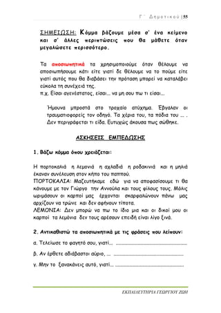 Γ ΄ Δ η μ ο τ ι κ ο ύ | 55
ΕΚΠΑΙΔΕΥΤΗΡΙΑ ΓΕΩΡΓΙΟΥ ΖΩΗ
ΣΗΜΕΙΩΣΗ: Κ όμμα βάζουμε μέσα σ’ ένα κείμενο
και σ’ άλλες περιπτώσεις που θα μάθετε όταν
μεγαλώσετε περισσότερο.
Τα αποσιωπητικά τα χρησιμοποιούμε όταν θέλουμε να
αποσιωπήσουμε κάτι είτε γιατί δε θέλουμε να το πούμε είτε
γιατί αυτός που θα διαβάσει την πρόταση μπορεί να καταλάβει
εύκολα τη συνέχειά της.
π.χ. Είσαι αγενέστατος, είσαι... να μη σου πω τι είσαι...
Ήμουνα μπροστά στο τροχαίο ατύχημα. Έβγαλαν οι
τραυματιοφορείς τον οδηγό. Τα χέρια του, τα πόδια του ... .
Δεν περιγράφεται τι είδα. Ευτυχώς άκουσα πως σώθηκε.
ΑΣΚΗΣΕΙΣ ΕΜΠΕΔΩΣΗΣ
1. Βάζω κόμμα όπου χρειάζεται:
Η πορτοκαλιά η λεμονιά η αχλαδιά η ροδακινιά και η μηλιά
έκαναν συνέλευση στον κήπο του παππού.
ΠΟΡΤΟΚΑΛΙΑ: Μαζευτήκαμε εδώ για να αποφασίσουμε τι θα
κάνουμε με τον Γιώργο την Αννούλα και τους φίλους τους. Μόλις
ωριμάσουν οι καρποί μας έρχονται σκαρφαλώνουν πάνω μας
αρχίζουν να τρώνε και δεν αφήνουν τίποτα.
ΛΕΜΟΝΙΑ: Δεν μπορώ να πω το ίδιο μια και οι δικοί μου οι
καρποί τα λεμόνια δεν τους αρέσουν επειδή είναι λίγο ξινά.
2. Αντικαθιστώ τα αποσιωπητικά με τις φράσεις που λείπουν:
α. Τελείωσε το φαγητό σου, γιατί... .......................................................
β. Αν έρθετε αδιάβαστοι αύριο, ... ......................................................
γ. Μην το ξανακάνεις αυτό, γιατί... .....................................................
 