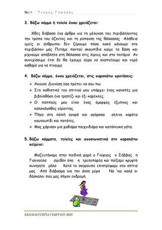 56 | Α ΄ Τ ε ύ χ ο ς Γ λ ώ σ σ α ς
ΕΚΠΑΙΔΕΥΤΗΡΙΑ ΓΕΩΡΓΙΟΥ ΖΩΗ
3. Βάζω κόμμα ή τελεία όπου χρειάζεται:
Χθες διάβασα ένα άρθρο για τη μόλυνση του περιβάλλοντος
την τρύπα του όζοντος και τη ρύπανση της θάλασσας Αλήθεια
εμείς οι άνθρωποι δεν ξέρουμε πόσο κακό κάνουμε στο
περιβάλλον μας Πετάμε παντού σκουπίδια καίμε τα δάση και
ρίχνουμε απόβλητα στη θάλασσα στις λίμνες και στα ποτάμια Αν
συνεχίσουμε έτσι δε θα έχουμε αέρα να αναπνέουμε και νερό
καθαρό για να πίνουμε
4. Βάζω κόμμα, όπου χρειάζεται, στις παρακάτω προτάσεις:
 Άκουσε Διονύση όσα πρέπει να σου πω.
 Στο καθιστικό του σπιτιού μου υπάρχει ένας καναπές μια
βιβλιοθήκη ένα τραπέζι και έξι καρέκλες.
 Ο παππούς μου είναι ένας όμορφος έξυπνος και
καλοκάγαθος γέροντας.
 Πήγα στη λαϊκή αγορά και αγόρασα σέλινο καρότα
κουνουπίδι και πατάτες.
 Μας χάρισαν μια χαδιάρα παιχνιδιάρα και κατάλευκη γάτα.
5. Βάζω κόμματα, τελείες και αποσιωπητικά στο παρακάτω
κείμενο:
Μαζευτήκαμε στην παιδική χαρά ο Γιώργος ο Σάββας η
Γιαννούλα σχεδόν όλη η τρελοπαρέα και παίξαμε κρυφτό
κυνηγητό μήλα Κατά το σούρουπο επιστρέψαμε στα σπίτια
μας Από διάβασμα για την άλλη μέρα Να ’ναι καλά οι
δάσκαλοι που μας πήγαν εκδρομή
 