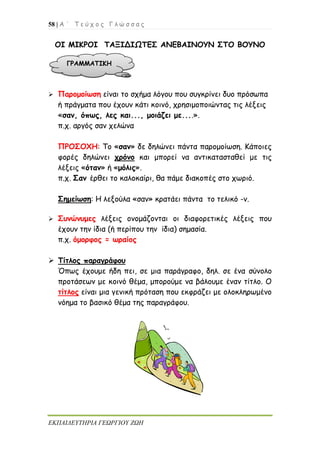 58 | Α ΄ Τ ε ύ χ ο ς Γ λ ώ σ σ α ς
ΕΚΠΑΙΔΕΥΤΗΡΙΑ ΓΕΩΡΓΙΟΥ ΖΩΗ
ΟΙ ΜΙΚΡΟΙ ΤΑΞΙΔΙΩΤΕΣ ΑΝΕΒΑΙΝΟΥΝ ΣΤΟ ΒΟΥΝΟ
 Παρομοίωση είναι το σχήμα λόγου που συγκρίνει δυο πρόσωπα
ή πράγματα που έχουν κάτι κοινό, χρησιμοποιώντας τις λέξεις
«σαν, όπως, λες και..., μοιάζει με....».
π.χ. αργός σαν χελώνα
ΠΡΟΣΟΧΗ: Το «σαν» δε δηλώνει πάντα παρομοίωση. Κάποιες
φορές δηλώνει χρόνο και μπορεί να αντικατασταθεί με τις
λέξεις «όταν» ή «μόλις».
π.χ. Σαν έρθει το καλοκαίρι, θα πάμε διακοπές στο χωριό.
Σημείωση: Η λεξούλα «σαν» κρατάει πάντα το τελικό -ν.
 Συνώνυμες λέξεις ονομάζονται οι διαφορετικές λέξεις που
έχουν την ίδια (ή περίπου την ίδια) σημασία.
π.χ. όμορφος = ωραίος
 Τίτλος παραγράφου
Όπως έχουμε ήδη πει, σε μια παράγραφο, δηλ. σε ένα σύνολο
προτάσεων με κοινό θέμα, μπορούμε να βάλουμε έναν τίτλο. Ο
τίτλος είναι μια γενική πρόταση που εκφράζει με ολοκληρωμένο
νόημα το βασικό θέμα της παραγράφου.
ΓΡΑΜΜΑΤΙΚΗ
 