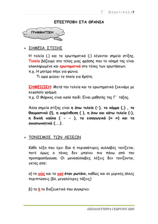 Γ ΄ Δ η μ ο τ ι κ ο ύ | 5
ΕΚΠΑΙΔΕΥΤΗΡΙΑ ΓΕΩΡΓΙΟΥ ΖΩΗ
ΕΠΙΣΤΡΟΦΗ ΣΤΑ ΘΡΑΝΙΑ
 ΣΗΜΕΙΑ ΣΤΙΞΗΣ
Η τελεία (.) και το ερωτηματικό (;) λέγονται σημεία στίξης.
Τελεία βάζουμε στο τέλος μιας φράσης που το νόημά της είναι
ολοκληρωμένο και ερωτηματικό στο τέλος των ερωτήσεων.
π.χ. Η μητέρα πήγε για ψώνια.
Τι ώρα φεύγει το πλοίο για Κρήτη;
ΣΗΜΕΙΩΣΗ: Μετά την τελεία και το ερωτηματικό ξεκινάμε με
κεφαλαίο γράμμα.
π.χ. Ο Μάρκος είναι καλό παιδί. Είναι μαθητής της Γ΄ τάξης.
Άλλα σημεία στίξης είναι η άνω τελεία (•), το κόμμα (,) , το
θαυμαστικό (!), η παρένθεση ( ), η άνω και κάτω τελεία (:),
η διπλή παύλα ( - - ), τα εισαγωγικά (« ») και τα
αποσιωπητικά (...) .
 ΤΟΝΙΣΜΟΣ ΤΩΝ ΛΕΞΕΩΝ
Κάθε λέξη που έχει δύο ή περισσότερες συλλαβές τονίζεται,
ποτέ όμως ο τόνος δεν μπαίνει πιο πάνω από την
προπαραλήγουσα. Οι μονοσύλλαβες λέξεις δεν τονίζονται,
εκτός από:
α) το πώς και το πού όταν ρωτάνε, καθώς και σε μερικές άλλες
περιπτώσεις (βλ. μεγαλύτερες τάξεις)
β) το ή το διαζευκτικό που συγκρίνει
ΓΡΑΜΜΑΤΙΚΗ
 