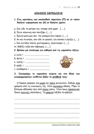 Γ ΄ Δ η μ ο τ ι κ ο ύ | 59
ΕΚΠΑΙΔΕΥΤΗΡΙΑ ΓΕΩΡΓΙΟΥ ΖΩΗ
ΑΣΚΗΣΕΙΣ ΕΜΠΕΔΩΣΗΣ
1. Στις προτάσεις που ακολουθούν σημειώνω (Π) αν το «σαν»
δηλώνει παρομοίωση και (Χ) αν δηλώνει χρόνο:
α. Σαν είδε τη μητέρα του, έκλαψε από χαρά. (......)
β. Έγινε κόκκινος σαν παντζάρι. (......)
γ. Έμεινα μόνη μου σαν την καλαμιά στον κάμπο. (......)
δ. Αν και πεινούσε, σαν είδε το φαγητό, του κόπηκε η όρεξη. (......)
ε. Σαν κοιτάζω παλιές φωτογραφίες, συγκινούμαι. (......)
στ. Βαδίζει λοξά σαν κάβουρας. (......)
2. Βρίσκω μια συνώνυμη για καθεμιά από τις παρακάτω λέξεις:
α. οικία = .............................................
β. άρτος = ...........................................
γ. ιερέας = ...........................................
δ. αμάξι = .............................................
ε. υποδήματα = ....................................
3. Ξαναγράφω το παρακάτω κείμενο και στη θέση των
υπογραμμισμένων επιθέτων βάζω τα αντίθετά τους:
Η Ισμήνη αγόρασε ένα μικρό και παλιό αυτοκίνητο. Ξόδεψε λίγα
χρήματα από τις οικονομίες της. Ήταν καινούρια οδηγός. Πήρε το
δίπλωμα οδήγησης πριν από λίγους μήνες. Ήταν όμως προσεκτική.
Έκανε κοντινές αποστάσεις. Τα μακρινά ταξίδια τη φόβιζαν.
.......................................................................................................................
.......................................................................................................................
.......................................................................................................................
.......................................................................................................................
......................................................................................................................
 