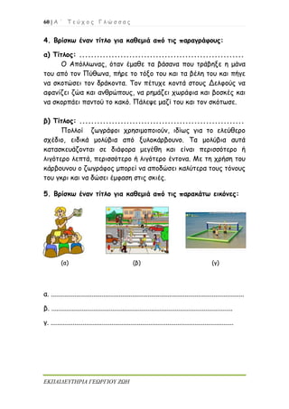 60 | Α ΄ Τ ε ύ χ ο ς Γ λ ώ σ σ α ς
ΕΚΠΑΙΔΕΥΤΗΡΙΑ ΓΕΩΡΓΙΟΥ ΖΩΗ
4. Βρίσκω έναν τίτλο για καθεμιά από τις παραγράφους:
α) Τίτλος: ........................................................
Ο Απόλλωνας, όταν έμαθε τα βάσανα που τράβηξε η μάνα
του από τον Πύθωνα, πήρε το τόξο του και τα βέλη του και πήγε
να σκοτώσει τον δράκοντα. Τον πέτυχε κοντά στους Δελφούς να
αφανίζει ζώα και ανθρώπους, να ρημάζει χωράφια και βοσκές και
να σκορπάει παντού το κακό. Πάλεψε μαζί του και τον σκότωσε.
β) Τίτλος: ........................................................
Πολλοί ζωγράφοι χρησιμοποιούν, ιδίως για το ελεύθερο
σχέδιο, ειδικά μολύβια από ξυλοκάρβουνο. Τα μολύβια αυτά
κατασκευάζονται σε διάφορα μεγέθη και είναι περισσότερο ή
λιγότερο λεπτά, περισσότερο ή λιγότερο έντονα. Με τη χρήση του
κάρβουνου ο ζωγράφος μπορεί να αποδώσει καλύτερα τους τόνους
του γκρι και να δώσει έμφαση στις σκιές.
5. Βρίσκω έναν τίτλο για καθεμιά από τις παρακάτω εικόνες:
(α) (β) (γ)
α. ..................................................................................................................
β. ...........................................................................................................
γ. ............................................................................................................
 