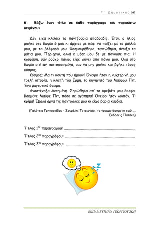 Γ ΄ Δ η μ ο τ ι κ ο ύ | 61
ΕΚΠΑΙΔΕΥΤΗΡΙΑ ΓΕΩΡΓΙΟΥ ΖΩΗ
6. Βάζω έναν τίτλο σε κάθε παράγραφο του παρακάτω
κειμένου:
Δεν είχα κλείσει τα παντζούρια αποβραδίς. Έτσι, ο ήλιος
μπήκε στο δωμάτιό μου κι άρχισε με κέφι να παίζει με τα μαλλιά
μου, με τα βλέφαρά μου. Χασμουρήθηκα, τεντώθηκα, άνοιξα τα
μάτια μου. Περίεργο, αλλά η μέση μου δε με πονούσε πια. Η
κούραση, σαν ρούχο παλιό, είχε φύγει από πάνω μου. Όλα στο
δωμάτιο ήταν τακτοποιημένα, σαν να μην μπήκε και βγήκε τόσος
κόσμος.
Κόσμος; Μα τι κουτή που ήμουν! Όνειρο ήταν η νυχτερινή μου
τρελή ιστορία, η κλοπή του Ερμή, το κυνηγητό του Μαύρου Πιτ.
Ένα μαγευτικό όνειρο.
Αναστέναξα λυπημένη. Σηκώθηκα απ’ το κρεβάτι μου άκεφα.
Καημένε Μαύρε Πιτ, πόσο σε αγάπησα! Όνειρο ήταν λοιπόν. Τι
κρίμα! Έβαλα αργά τις παντόφλες μου κι είχα βαριά καρδιά.
(Γαλάτεια Γρηγοριάδου - Σουρέλη, Το φεγγάρι, το γραμματόσημο κι εγώ …,
Εκδόσεις Πατάκη)
Τίτλος 1ης
παραγράφου: ............................................................................
Τίτλος 2ης
παραγράφου: ...........................................................................
Τίτλος 3ης
παραγράφου: ..........................................................................
 