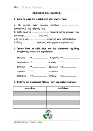68 | Α ΄ Τ ε ύ χ ο ς Γ λ ώ σ σ α ς
ΕΚΠΑΙΔΕΥΤΗΡΙΑ ΓΕΩΡΓΙΟΥ ΖΩΗ
ΑΣΚΗΣΕΙΣ ΕΜΠΕΔΩΣΗΣ
1. Βάζω το ρήμα της παρένθεσης στον σωστό τύπο:
α. Οι νικητές ενός πολέμου συνήθως ................................
(σκλαβώνω) τους εχθρούς τους.
β. Κάθε πρωί να ............................... (κουμπώνω) το μπουφάν σου
για να μην ......................... (κρυώνω).
γ. Η γιαγιά μου ............................... (ζυμώνω) ψωμί κάθε βδομάδα.
δ. Εσείς ......................... (ψηλώνω) κάθε μέρα και περισσότερο.
2. Γράφω δίπλα σε κάθε ρήμα από ένα ουσιαστικό της ίδιας
οικογένειας, όπως στο παράδειγμα:
απλώνω ........................... πληρώνω .............................
ανακυκλώνω .......................... μειώνω ...........................
σηκώνω .......................... βουλώνω ............................
οργώνω .......................... καρφώνω ...........................
τελειώνω .......................... ξηλώνω ............................
3. Φτιάχνω τις οικογένειες λέξεων των παρακάτω ρημάτων:
κουμπώνω κλειδώνω
 
