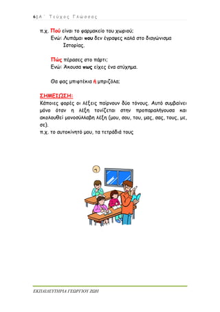 6 | Α ΄ Τ ε ύ χ ο ς Γ λ ώ σ σ α ς
ΕΚΠΑΙΔΕΥΤΗΡΙΑ ΓΕΩΡΓΙΟΥ ΖΩΗ
π.χ. Πού είναι το φαρμακείο του χωριού;
Ενώ: Λυπάμαι που δεν έγραψες καλά στο διαγώνισμα
Ιστορίας.
Πώς πέρασες στο πάρτι;
Ενώ: Άκουσα πως είχες ένα ατύχημα.
Θα φας μπιφτέκια ή μπριζόλα;
ΣΗΜΕΙΩΣΗ:
Κάποιες φορές οι λέξεις παίρνουν δύο τόνους. Αυτό συμβαίνει
μόνο όταν η λέξη τονίζεται στην προπαραλήγουσα και
ακολουθεί μονοσύλλαβη λέξη (μου, σου, του, μας, σας, τους, με,
σε).
π.χ. το αυτοκίνητό μου, τα τετράδιά τους
 