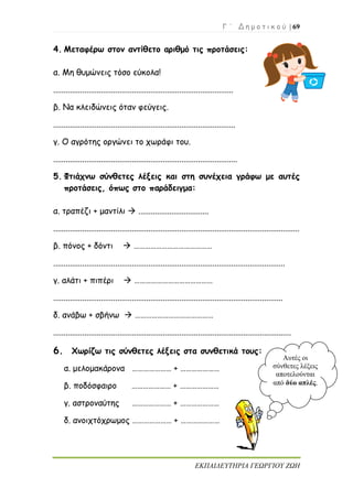Γ ΄ Δ η μ ο τ ι κ ο ύ | 69
ΕΚΠΑΙΔΕΥΤΗΡΙΑ ΓΕΩΡΓΙΟΥ ΖΩΗ
4. Μεταφέρω στον αντίθετο αριθμό τις προτάσεις:
α. Μη θυμώνεις τόσο εύκολα!
.......................................................................................
β. Να κλειδώνεις όταν φεύγεις.
........................................................................................
γ. Ο αγρότης οργώνει το χωράφι του.
.........................................................................................
5. Φτιάχνω σύνθετες λέξεις και στη συνέχεια γράφω με αυτές
προτάσεις, όπως στο παράδειγμα:
α. τραπέζι + μαντίλι  ..................................
.......................................................................................................................
β. πόνος + δόντι  ……………………………………
................................................................................................................
γ. αλάτι + πιπέρι  ……………………………………
...............................................................................................................
δ. ανάβω + σβήνω  ……………………………………
...................................................................................................................
6. Χωρίζω τις σύνθετες λέξεις στα συνθετικά τους:
α. μελομακάρονα ………………… + …………………
β. ποδόσφαιρο ………………… + …………………
γ. αστροναύτης ………………… + …………………
δ. ανοιχτόχρωμος ………………… + …………………
Αυτές οι
σύνθετες λέξεις
αποτελούνται
από δύο απλές.
 