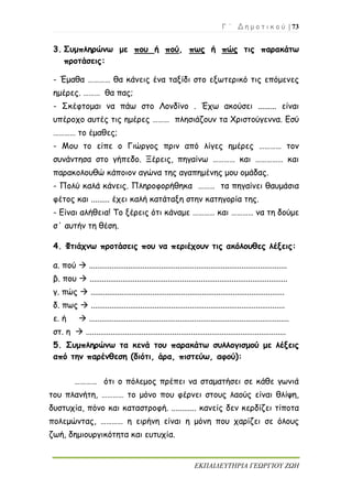 Γ ΄ Δ η μ ο τ ι κ ο ύ | 73
ΕΚΠΑΙΔΕΥΤΗΡΙΑ ΓΕΩΡΓΙΟΥ ΖΩΗ
3. Συμπληρώνω με που ή πού, πως ή πώς τις παρακάτω
προτάσεις:
- Έμαθα ………… θα κάνεις ένα ταξίδι στο εξωτερικό τις επόμενες
ημέρες. ……… θα πας;
- Σκέφτομαι να πάω στο Λονδίνο . Έχω ακούσει ......... είναι
υπέροχο αυτές τις ημέρες ……… πλησιάζουν τα Χριστούγεννα. Εσύ
………… το έμαθες;
- Μου το είπε ο Γιώργος πριν από λίγες ημέρες ………… τον
συνάντησα στο γήπεδο. Ξέρεις, πηγαίνω ………… και …………… και
παρακολουθώ κάποιον αγώνα της αγαπημένης μου ομάδας.
- Πολύ καλά κάνεις. Πληροφορήθηκα ……… τα πηγαίνει θαυμάσια
φέτος και ......... έχει καλή κατάταξη στην κατηγορία της.
- Είναι αλήθεια! Το ξέρεις ότι κάναμε ………… και ………… να τη δούμε
σ΄ αυτήν τη θέση.
4. Φτιάχνω προτάσεις που να περιέχουν τις ακόλουθες λέξεις:
α. πού  ................................................................................................
β. που  ................................................................................................
γ. πώς  ..............................................................................................
δ. πως  ..............................................................................................
ε. ή  .................................................................................................
στ. η  .................................................................................................
5. Συμπληρώνω τα κενά του παρακάτω συλλογισμού με λέξεις
από την παρένθεση (διότι, άρα, πιστεύω, αφού):
………… ότι ο πόλεμος πρέπει να σταματήσει σε κάθε γωνιά
του πλανήτη, ………… το μόνο που φέρνει στους λαούς είναι θλίψη,
δυστυχία, πόνο και καταστροφή. ............ κανείς δεν κερδίζει τίποτα
πολεμώντας, ………… η ειρήνη είναι η μόνη που χαρίζει σε όλους
ζωή, δημιουργικότητα και ευτυχία.
 