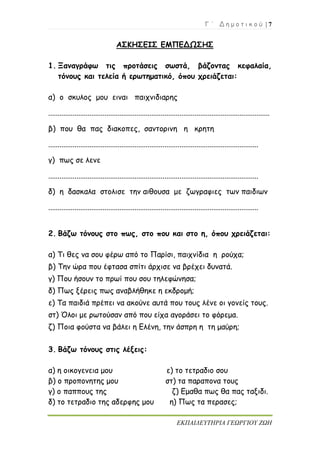 Γ ΄ Δ η μ ο τ ι κ ο ύ | 7
ΕΚΠΑΙΔΕΥΤΗΡΙΑ ΓΕΩΡΓΙΟΥ ΖΩΗ
ΑΣΚΗΣΕΙΣ ΕΜΠΕΔΩΣΗΣ
1. Ξαναγράφω τις προτάσεις σωστά, βάζοντας κεφαλαία,
τόνους και τελεία ή ερωτηματικό, όπου χρειάζεται:
α) ο σκυλος μου ειναι παιχνιδιαρης
......................................................................................................................
β) που θα πας διακοπες, σαντορινη η κρητη
................................................................................................................
γ) πως σε λενε
................................................................................................................
δ) η δασκαλα στολισε την αιθουσα με ζωγραφιες των παιδιων
................................................................................................................
2. Βάζω τόνους στο πως, στο που και στο η, όπου χρειάζεται:
α) Τι θες να σου φέρω από το Παρίσι, παιχνίδια η ρούχα;
β) Την ώρα που έφτασα σπίτι άρχισε να βρέχει δυνατά.
γ) Που ήσουν το πρωί που σου τηλεφώνησα;
δ) Πως ξέρεις πως αναβλήθηκε η εκδρομή;
ε) Τα παιδιά πρέπει να ακούνε αυτά που τους λένε οι γονείς τους.
στ) Όλοι με ρωτούσαν από που είχα αγοράσει το φόρεμα.
ζ) Ποια φούστα να βάλει η Ελένη, την άσπρη η τη μαύρη;
3. Βάζω τόνους στις λέξεις:
α) η οικογενεια μου ε) το τετραδιο σου
β) ο προπονητης μου στ) τα παραπονα τους
γ) ο παππους της ζ) Εμαθα πως θα πας ταξιδι.
δ) το τετραδιο της αδερφης μου η) Πως τα περασες;
 