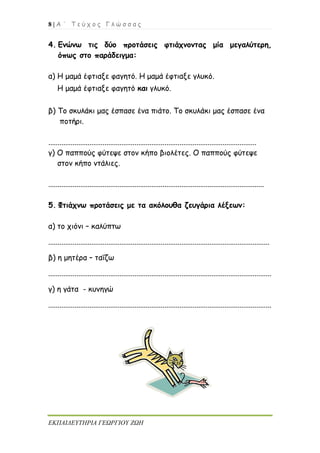 8 | Α ΄ Τ ε ύ χ ο ς Γ λ ώ σ σ α ς
ΕΚΠΑΙΔΕΥΤΗΡΙΑ ΓΕΩΡΓΙΟΥ ΖΩΗ
4. Ενώνω τις δύο προτάσεις φτιάχνοντας μία μεγαλύτερη,
όπως στο παράδειγμα:
α) Η μαμά έφτιαξε φαγητό. Η μαμά έφτιαξε γλυκό.
Η μαμά έφτιαξε φαγητό και γλυκό.
β) Το σκυλάκι μας έσπασε ένα πιάτο. Το σκυλάκι μας έσπασε ένα
ποτήρι.
...............................................................................................................
γ) Ο παππούς φύτεψε στον κήπο βιολέτες. Ο παππούς φύτεψε
στον κήπο ντάλιες.
...................................................................................................................
5. Φτιάχνω προτάσεις με τα ακόλουθα ζευγάρια λέξεων:
α) το χιόνι – καλύπτω
......................................................................................................................
β) η μητέρα – ταΐζω
.......................................................................................................................
γ) η γάτα - κυνηγώ
.......................................................................................................................
 