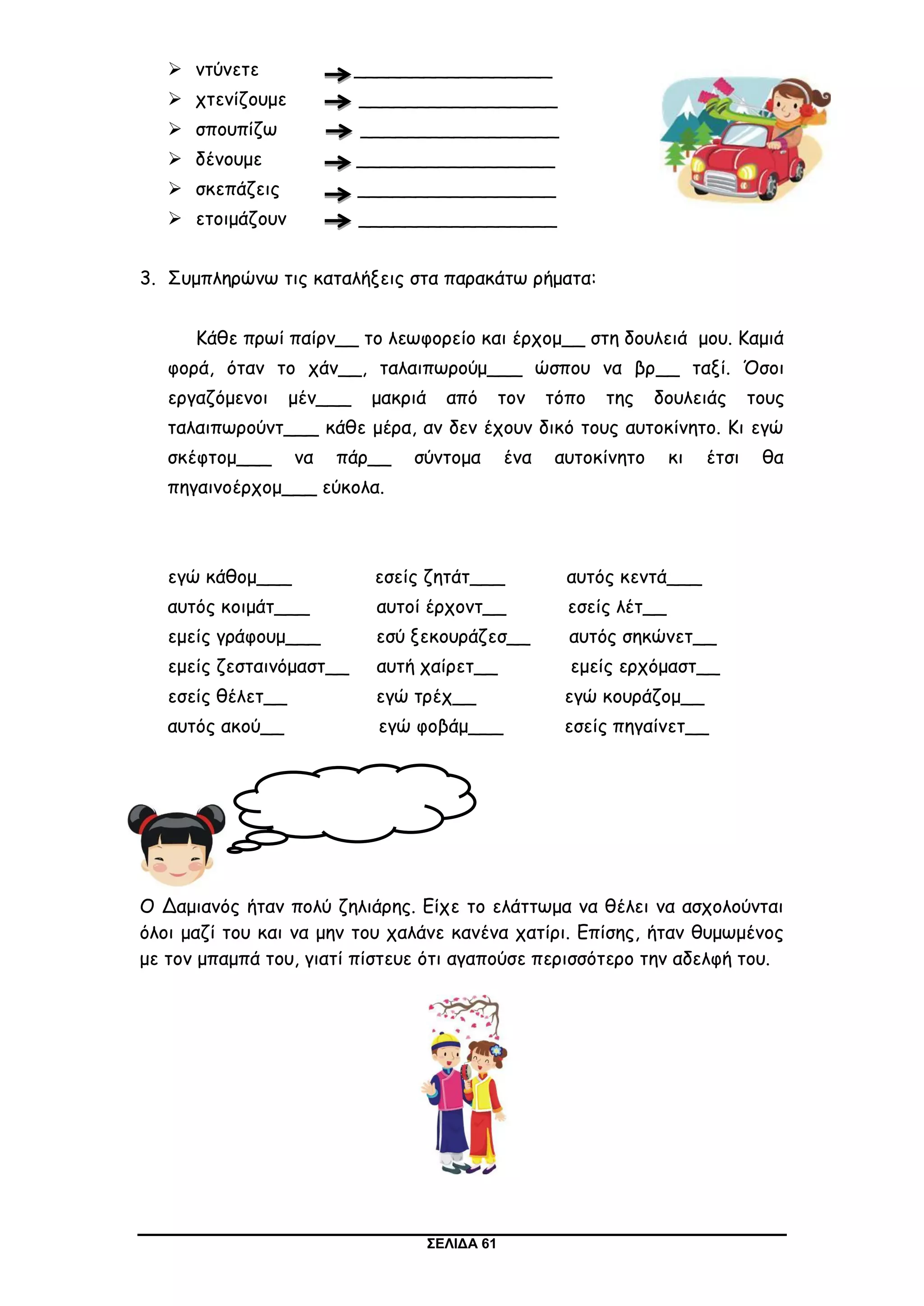 ΣΕΛΙΔΑ 61
 ντύνετε _________________
 χτενίζουμε _________________
 σπουπίζω _________________
 δένουμε _________________
 σκεπάζεις _________________
 ετοιμάζουν _________________
3. Συμπληρώνω τις καταλήξεις στα παρακάτω ρήματα:
Κάθε πρωί παίρν__ το λεωφορείο και έρχομ__ στη δουλειά μου. Καμιά
φορά, όταν το χάν__, ταλαιπωρούμ___ ώσπου να βρ__ ταξί. Όσοι
εργαζόμενοι μέν___ μακριά από τον τόπο της δουλειάς τους
ταλαιπωρούντ___ κάθε μέρα, αν δεν έχουν δικό τους αυτοκίνητο. Κι εγώ
σκέφτομ___ να πάρ__ σύντομα ένα αυτοκίνητο κι έτσι θα
πηγαινοέρχομ___ εύκολα.
εγώ κάθομ___ εσείς ζητάτ___ αυτός κεντά___
αυτός κοιμάτ___ αυτοί έρχοντ__ εσείς λέτ__
εμείς γράφουμ___ εσύ ξεκουράζεσ__ αυτός σηκώνετ__
εμείς ζεσταινόμαστ__ αυτή χαίρετ__ εμείς ερχόμαστ__
εσείς θέλετ__ εγώ τρέχ__ εγώ κουράζομ__
αυτός ακού__ εγώ φοβάμ___ εσείς πηγαίνετ__
Ο Δαμιανός ήταν πολύ ζηλιάρης. Είχε το ελάττωμα να θέλει να ασχολούνται
όλοι μαζί του και να μην του χαλάνε κανένα χατίρι. Επίσης, ήταν θυμωμένος
με τον μπαμπά του, γιατί πίστευε ότι αγαπούσε περισσότερο την αδελφή του.
Ορθογραφία
 
