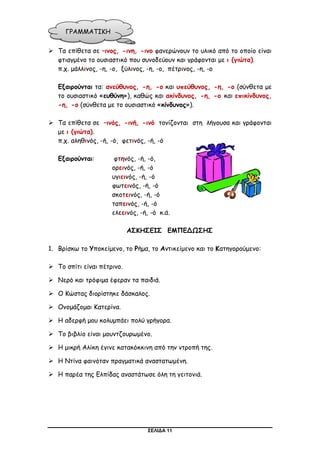 ΣΕΛΙΔΑ 11
 Τα επίθετα σε –ινος, -ινη, -ινο φανερώνουν το υλικό από το οποίο είναι
φτιαγμένο το ουσιαστικό που συνοδεύουν και γράφονται με ι (γιώτα).
π.χ. μάλλινος, -η, -ο, ξύλινος, -η, -ο, πέτρινος, -η, -ο
Εξαιρούνται τα: ανεύθυνος, -η, -ο και υπεύθυνος, -η, -ο (σύνθετα με
το ουσιαστικό «ευθύνη»), καθώς και ακίνδυνος, -η, -ο και επικίνδυνος,
-η, -ο (σύνθετα με το ουσιαστικό «κίνδυνος»).
 Τα επίθετα σε –ινός, -ινή, -ινό τονίζονται στη λήγουσα και γράφονται
με ι (γιώτα).
π.χ. αληθινός, -ή, -ό, φετινός, -ή, -ό
Εξαιρούνται: φτηνός, -ή, -ό,
ορεινός, -ή, -ό
υγιεινός, -ή, -ό
φωτεινός, -ή, -ό
σκοτεινός, -ή, -ό
ταπεινός, -ή, -ό
ελεεινός, -ή, -ό κ.ά.
ΑΣΚΗΣΕΙΣ ΕΜΠΕΔΩΣΗΣ
1. Βρίσκω το Υποκείμενο, το Ρήμα, το Αντικείμενο και το Κατηγορούμενο:
 Το σπίτι είναι πέτρινο.
 Νερό και τρόφιμα έφεραν τα παιδιά.
 Ο Κώστας διορίστηκε δάσκαλος.
 Ονομάζομαι Κατερίνα.
 Η αδερφή μου κολυμπάει πολύ γρήγορα.
 Το βιβλίο είναι μουντζουρωμένο.
 Η μικρή Αλίκη έγινε κατακόκκινη από την ντροπή της.
 Η Ντίνα φαινόταν πραγματικά αναστατωμένη.
 Η παρέα της Ελπίδας αναστάτωσε όλη τη γειτονιά.
ΓΡΑΜΜΑΤΙΚΗ
 